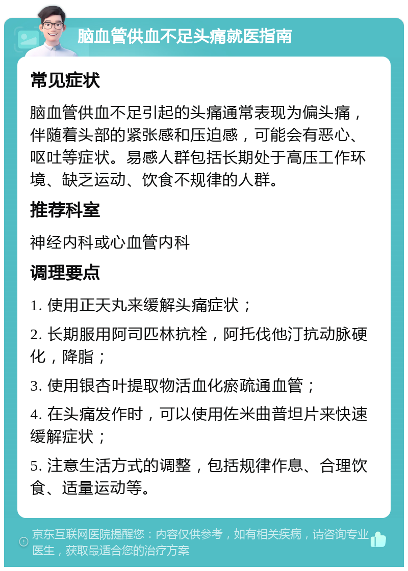 脑血管供血不足头痛就医指南 常见症状 脑血管供血不足引起的头痛通常表现为偏头痛，伴随着头部的紧张感和压迫感，可能会有恶心、呕吐等症状。易感人群包括长期处于高压工作环境、缺乏运动、饮食不规律的人群。 推荐科室 神经内科或心血管内科 调理要点 1. 使用正天丸来缓解头痛症状； 2. 长期服用阿司匹林抗栓，阿托伐他汀抗动脉硬化，降脂； 3. 使用银杏叶提取物活血化瘀疏通血管； 4. 在头痛发作时，可以使用佐米曲普坦片来快速缓解症状； 5. 注意生活方式的调整，包括规律作息、合理饮食、适量运动等。