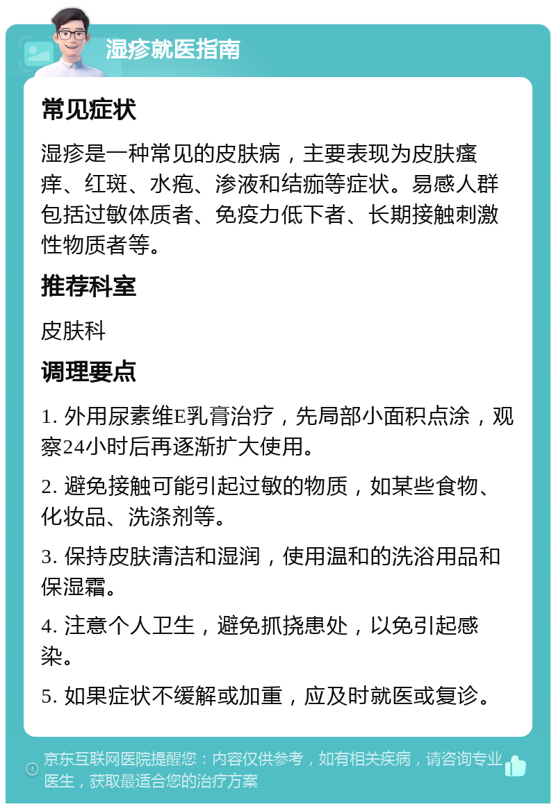 湿疹就医指南 常见症状 湿疹是一种常见的皮肤病，主要表现为皮肤瘙痒、红斑、水疱、渗液和结痂等症状。易感人群包括过敏体质者、免疫力低下者、长期接触刺激性物质者等。 推荐科室 皮肤科 调理要点 1. 外用尿素维E乳膏治疗，先局部小面积点涂，观察24小时后再逐渐扩大使用。 2. 避免接触可能引起过敏的物质，如某些食物、化妆品、洗涤剂等。 3. 保持皮肤清洁和湿润，使用温和的洗浴用品和保湿霜。 4. 注意个人卫生，避免抓挠患处，以免引起感染。 5. 如果症状不缓解或加重，应及时就医或复诊。