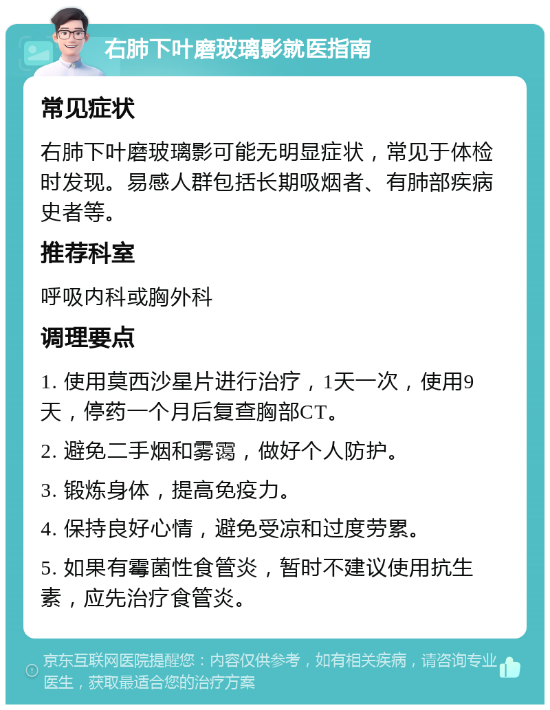 右肺下叶磨玻璃影就医指南 常见症状 右肺下叶磨玻璃影可能无明显症状，常见于体检时发现。易感人群包括长期吸烟者、有肺部疾病史者等。 推荐科室 呼吸内科或胸外科 调理要点 1. 使用莫西沙星片进行治疗，1天一次，使用9天，停药一个月后复查胸部CT。 2. 避免二手烟和雾霭，做好个人防护。 3. 锻炼身体，提高免疫力。 4. 保持良好心情，避免受凉和过度劳累。 5. 如果有霉菌性食管炎，暂时不建议使用抗生素，应先治疗食管炎。