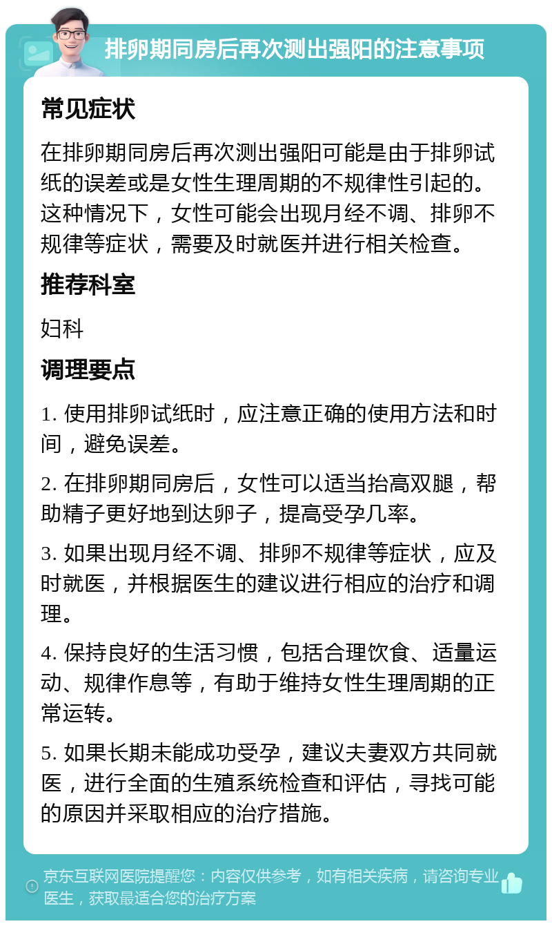 排卵期同房后再次测出强阳的注意事项 常见症状 在排卵期同房后再次测出强阳可能是由于排卵试纸的误差或是女性生理周期的不规律性引起的。这种情况下，女性可能会出现月经不调、排卵不规律等症状，需要及时就医并进行相关检查。 推荐科室 妇科 调理要点 1. 使用排卵试纸时，应注意正确的使用方法和时间，避免误差。 2. 在排卵期同房后，女性可以适当抬高双腿，帮助精子更好地到达卵子，提高受孕几率。 3. 如果出现月经不调、排卵不规律等症状，应及时就医，并根据医生的建议进行相应的治疗和调理。 4. 保持良好的生活习惯，包括合理饮食、适量运动、规律作息等，有助于维持女性生理周期的正常运转。 5. 如果长期未能成功受孕，建议夫妻双方共同就医，进行全面的生殖系统检查和评估，寻找可能的原因并采取相应的治疗措施。