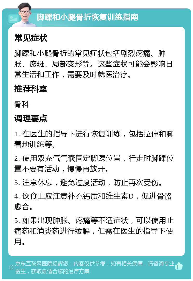 脚踝和小腿骨折恢复训练指南 常见症状 脚踝和小腿骨折的常见症状包括剧烈疼痛、肿胀、瘀斑、局部变形等。这些症状可能会影响日常生活和工作，需要及时就医治疗。 推荐科室 骨科 调理要点 1. 在医生的指导下进行恢复训练，包括拉伸和脚着地训练等。 2. 使用双充气气囊固定脚踝位置，行走时脚踝位置不要有活动，慢慢再放开。 3. 注意休息，避免过度活动，防止再次受伤。 4. 饮食上应注意补充钙质和维生素D，促进骨骼愈合。 5. 如果出现肿胀、疼痛等不适症状，可以使用止痛药和消炎药进行缓解，但需在医生的指导下使用。