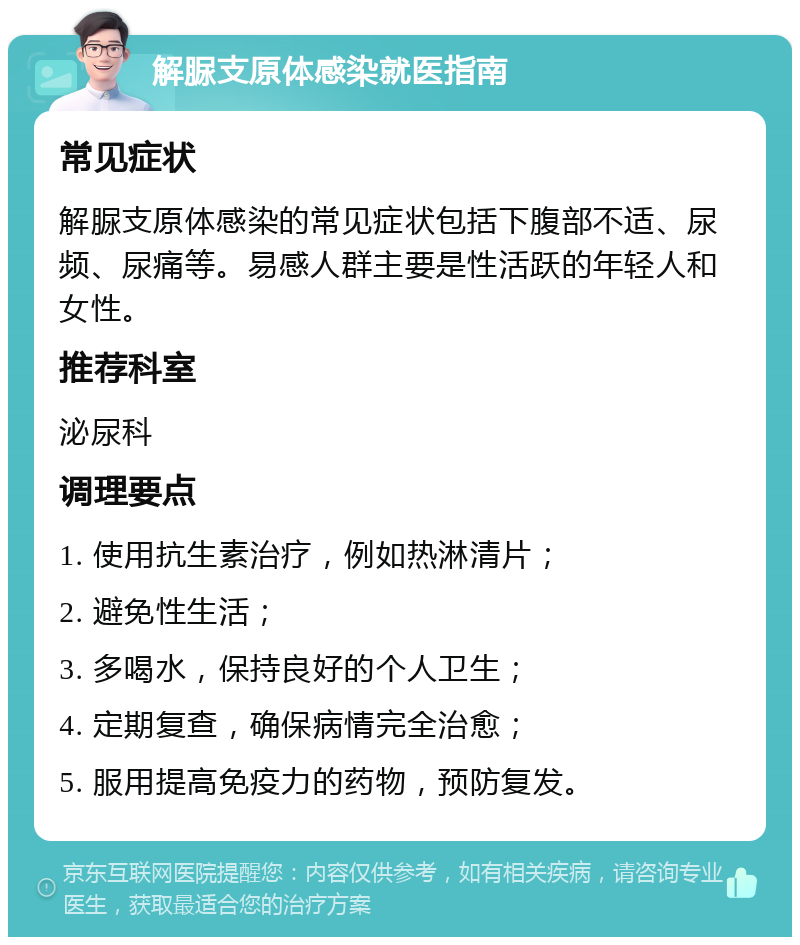 解脲支原体感染就医指南 常见症状 解脲支原体感染的常见症状包括下腹部不适、尿频、尿痛等。易感人群主要是性活跃的年轻人和女性。 推荐科室 泌尿科 调理要点 1. 使用抗生素治疗，例如热淋清片； 2. 避免性生活； 3. 多喝水，保持良好的个人卫生； 4. 定期复查，确保病情完全治愈； 5. 服用提高免疫力的药物，预防复发。