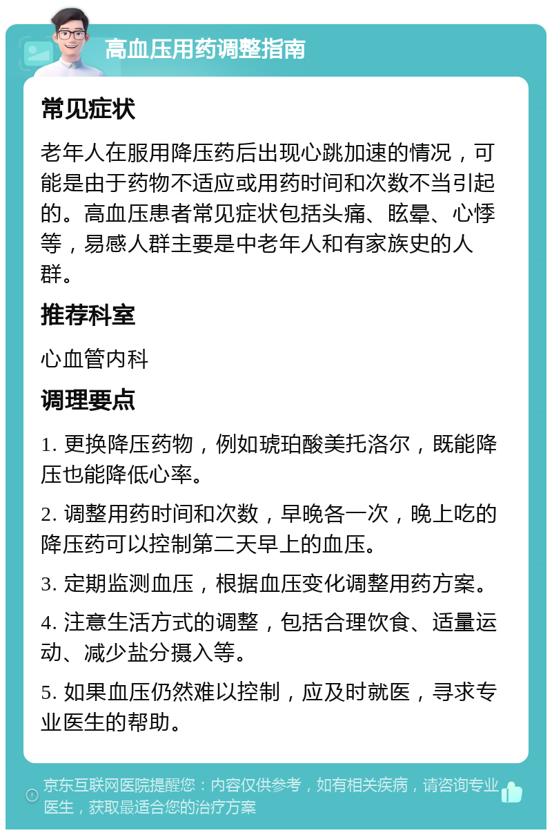 高血压用药调整指南 常见症状 老年人在服用降压药后出现心跳加速的情况，可能是由于药物不适应或用药时间和次数不当引起的。高血压患者常见症状包括头痛、眩晕、心悸等，易感人群主要是中老年人和有家族史的人群。 推荐科室 心血管内科 调理要点 1. 更换降压药物，例如琥珀酸美托洛尔，既能降压也能降低心率。 2. 调整用药时间和次数，早晚各一次，晚上吃的降压药可以控制第二天早上的血压。 3. 定期监测血压，根据血压变化调整用药方案。 4. 注意生活方式的调整，包括合理饮食、适量运动、减少盐分摄入等。 5. 如果血压仍然难以控制，应及时就医，寻求专业医生的帮助。