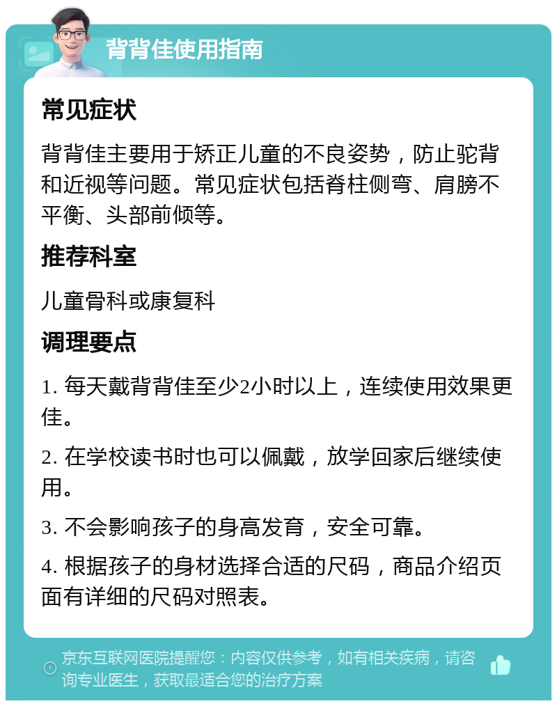 背背佳使用指南 常见症状 背背佳主要用于矫正儿童的不良姿势，防止驼背和近视等问题。常见症状包括脊柱侧弯、肩膀不平衡、头部前倾等。 推荐科室 儿童骨科或康复科 调理要点 1. 每天戴背背佳至少2小时以上，连续使用效果更佳。 2. 在学校读书时也可以佩戴，放学回家后继续使用。 3. 不会影响孩子的身高发育，安全可靠。 4. 根据孩子的身材选择合适的尺码，商品介绍页面有详细的尺码对照表。