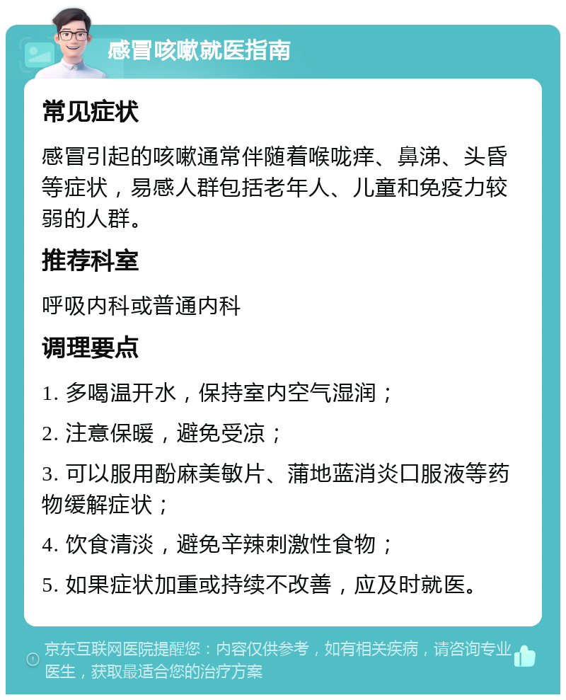 感冒咳嗽就医指南 常见症状 感冒引起的咳嗽通常伴随着喉咙痒、鼻涕、头昏等症状，易感人群包括老年人、儿童和免疫力较弱的人群。 推荐科室 呼吸内科或普通内科 调理要点 1. 多喝温开水，保持室内空气湿润； 2. 注意保暖，避免受凉； 3. 可以服用酚麻美敏片、蒲地蓝消炎口服液等药物缓解症状； 4. 饮食清淡，避免辛辣刺激性食物； 5. 如果症状加重或持续不改善，应及时就医。