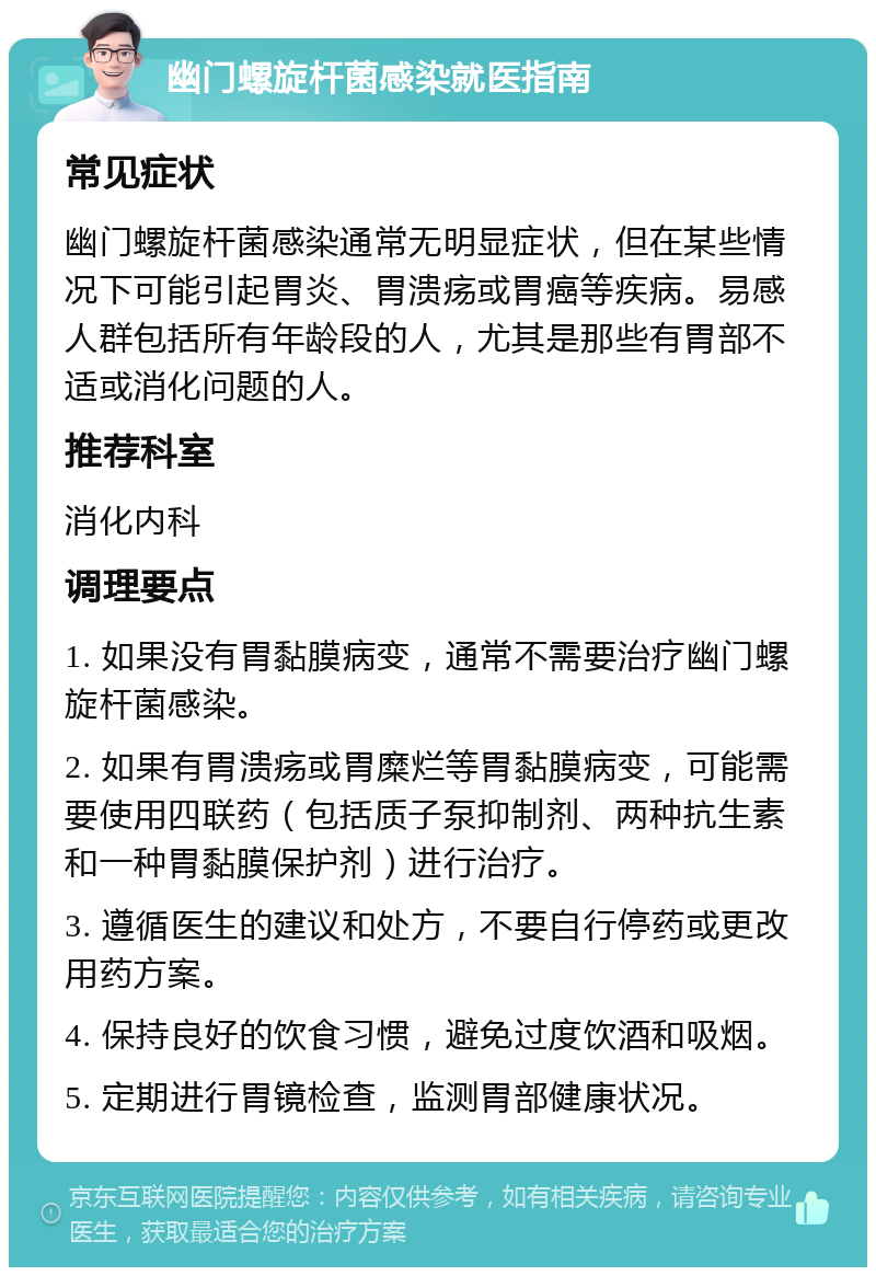 幽门螺旋杆菌感染就医指南 常见症状 幽门螺旋杆菌感染通常无明显症状，但在某些情况下可能引起胃炎、胃溃疡或胃癌等疾病。易感人群包括所有年龄段的人，尤其是那些有胃部不适或消化问题的人。 推荐科室 消化内科 调理要点 1. 如果没有胃黏膜病变，通常不需要治疗幽门螺旋杆菌感染。 2. 如果有胃溃疡或胃糜烂等胃黏膜病变，可能需要使用四联药（包括质子泵抑制剂、两种抗生素和一种胃黏膜保护剂）进行治疗。 3. 遵循医生的建议和处方，不要自行停药或更改用药方案。 4. 保持良好的饮食习惯，避免过度饮酒和吸烟。 5. 定期进行胃镜检查，监测胃部健康状况。