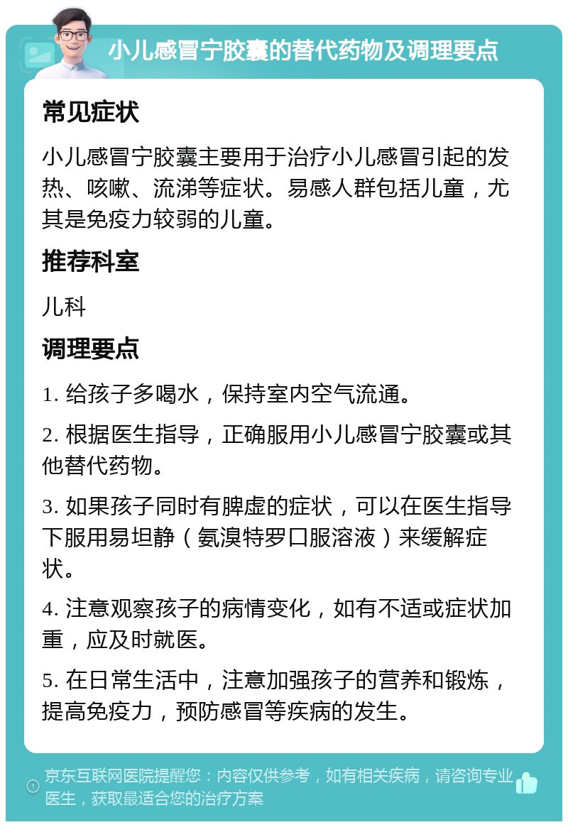 小儿感冒宁胶囊的替代药物及调理要点 常见症状 小儿感冒宁胶囊主要用于治疗小儿感冒引起的发热、咳嗽、流涕等症状。易感人群包括儿童，尤其是免疫力较弱的儿童。 推荐科室 儿科 调理要点 1. 给孩子多喝水，保持室内空气流通。 2. 根据医生指导，正确服用小儿感冒宁胶囊或其他替代药物。 3. 如果孩子同时有脾虚的症状，可以在医生指导下服用易坦静（氨溴特罗口服溶液）来缓解症状。 4. 注意观察孩子的病情变化，如有不适或症状加重，应及时就医。 5. 在日常生活中，注意加强孩子的营养和锻炼，提高免疫力，预防感冒等疾病的发生。