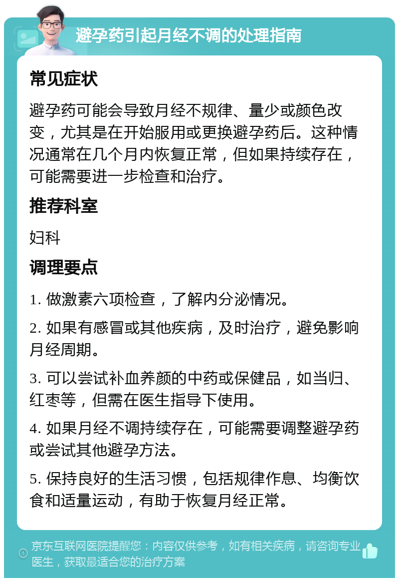 避孕药引起月经不调的处理指南 常见症状 避孕药可能会导致月经不规律、量少或颜色改变，尤其是在开始服用或更换避孕药后。这种情况通常在几个月内恢复正常，但如果持续存在，可能需要进一步检查和治疗。 推荐科室 妇科 调理要点 1. 做激素六项检查，了解内分泌情况。 2. 如果有感冒或其他疾病，及时治疗，避免影响月经周期。 3. 可以尝试补血养颜的中药或保健品，如当归、红枣等，但需在医生指导下使用。 4. 如果月经不调持续存在，可能需要调整避孕药或尝试其他避孕方法。 5. 保持良好的生活习惯，包括规律作息、均衡饮食和适量运动，有助于恢复月经正常。