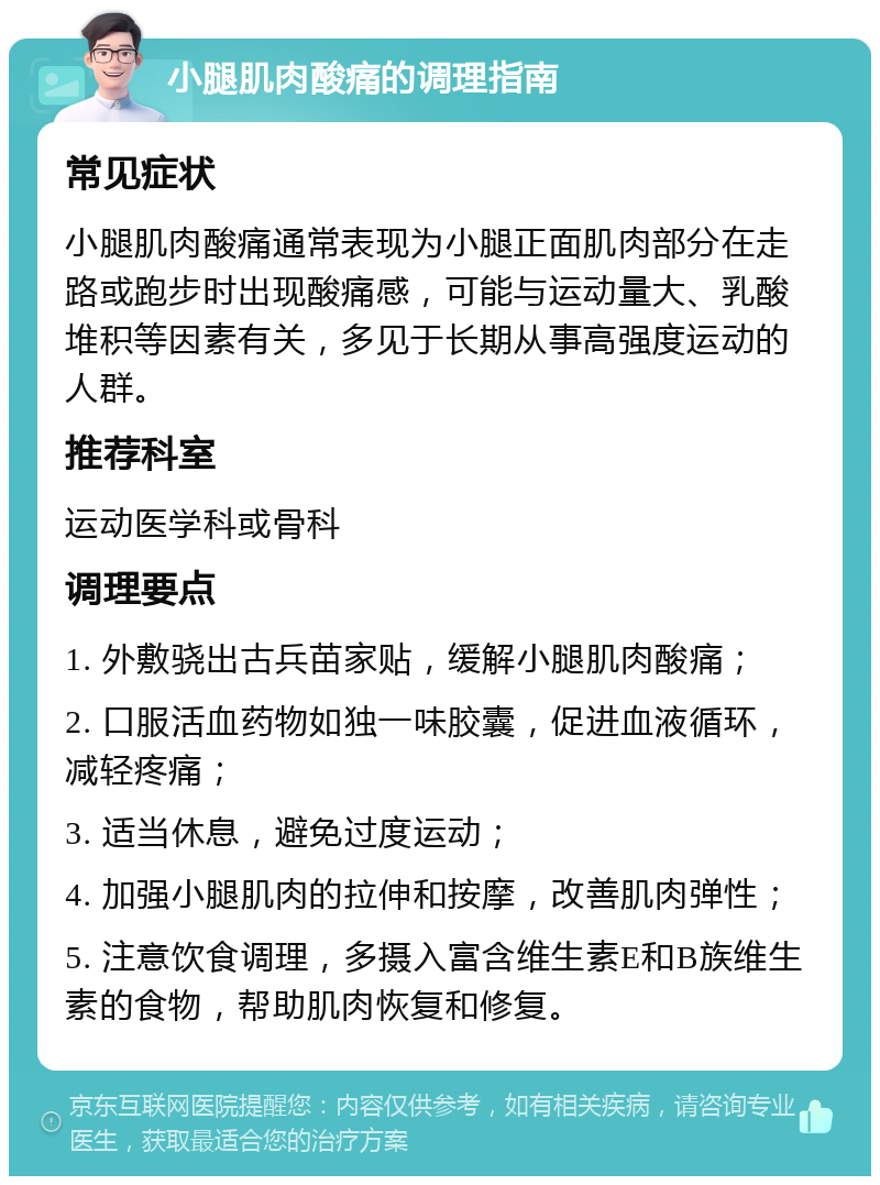 小腿肌肉酸痛的调理指南 常见症状 小腿肌肉酸痛通常表现为小腿正面肌肉部分在走路或跑步时出现酸痛感，可能与运动量大、乳酸堆积等因素有关，多见于长期从事高强度运动的人群。 推荐科室 运动医学科或骨科 调理要点 1. 外敷骁出古兵苗家贴，缓解小腿肌肉酸痛； 2. 口服活血药物如独一味胶囊，促进血液循环，减轻疼痛； 3. 适当休息，避免过度运动； 4. 加强小腿肌肉的拉伸和按摩，改善肌肉弹性； 5. 注意饮食调理，多摄入富含维生素E和B族维生素的食物，帮助肌肉恢复和修复。