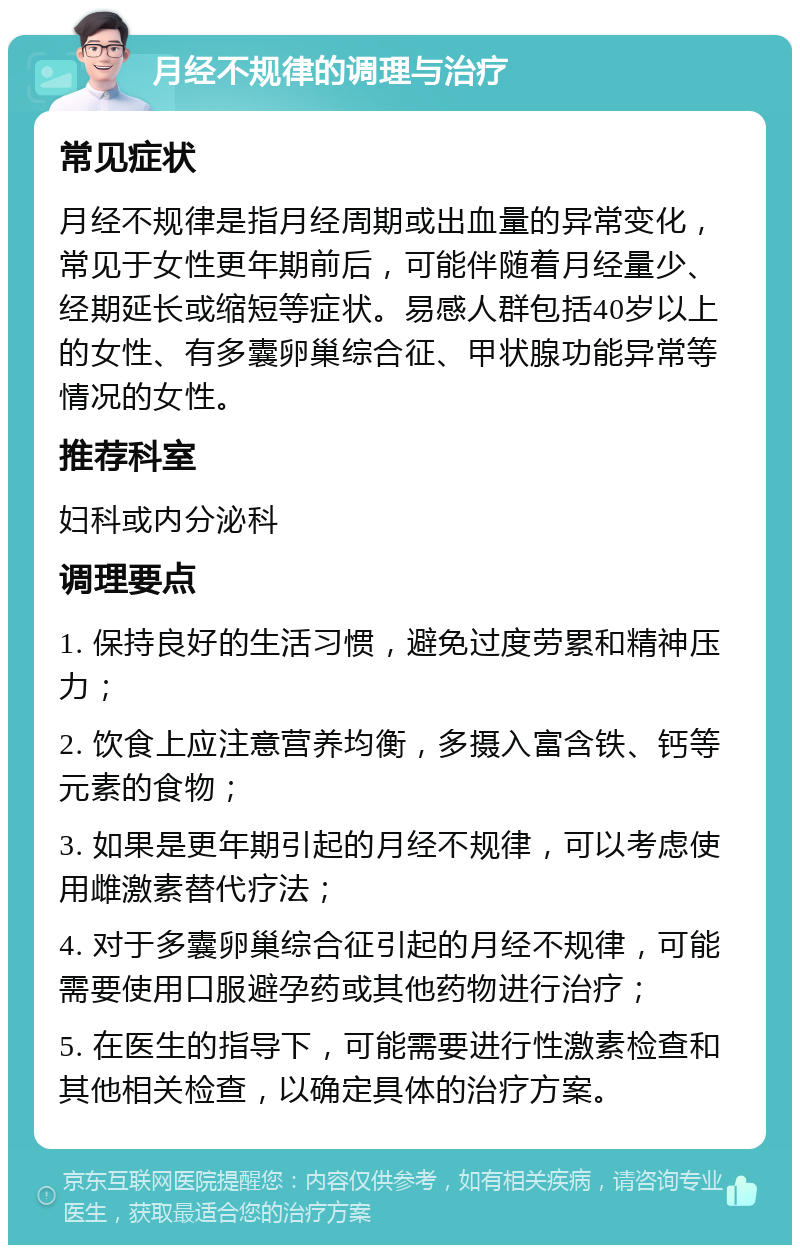 月经不规律的调理与治疗 常见症状 月经不规律是指月经周期或出血量的异常变化，常见于女性更年期前后，可能伴随着月经量少、经期延长或缩短等症状。易感人群包括40岁以上的女性、有多囊卵巢综合征、甲状腺功能异常等情况的女性。 推荐科室 妇科或内分泌科 调理要点 1. 保持良好的生活习惯，避免过度劳累和精神压力； 2. 饮食上应注意营养均衡，多摄入富含铁、钙等元素的食物； 3. 如果是更年期引起的月经不规律，可以考虑使用雌激素替代疗法； 4. 对于多囊卵巢综合征引起的月经不规律，可能需要使用口服避孕药或其他药物进行治疗； 5. 在医生的指导下，可能需要进行性激素检查和其他相关检查，以确定具体的治疗方案。