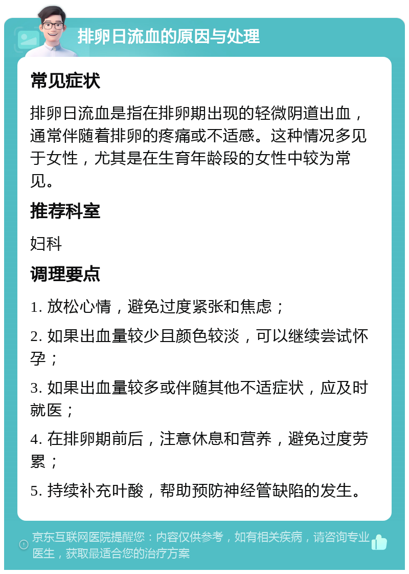 排卵日流血的原因与处理 常见症状 排卵日流血是指在排卵期出现的轻微阴道出血，通常伴随着排卵的疼痛或不适感。这种情况多见于女性，尤其是在生育年龄段的女性中较为常见。 推荐科室 妇科 调理要点 1. 放松心情，避免过度紧张和焦虑； 2. 如果出血量较少且颜色较淡，可以继续尝试怀孕； 3. 如果出血量较多或伴随其他不适症状，应及时就医； 4. 在排卵期前后，注意休息和营养，避免过度劳累； 5. 持续补充叶酸，帮助预防神经管缺陷的发生。