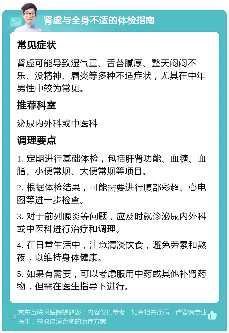 肾虚与全身不适的体检指南 常见症状 肾虚可能导致湿气重、舌苔腻厚、整天闷闷不乐、没精神、唇炎等多种不适症状，尤其在中年男性中较为常见。 推荐科室 泌尿内外科或中医科 调理要点 1. 定期进行基础体检，包括肝肾功能、血糖、血脂、小便常规、大便常规等项目。 2. 根据体检结果，可能需要进行腹部彩超、心电图等进一步检查。 3. 对于前列腺炎等问题，应及时就诊泌尿内外科或中医科进行治疗和调理。 4. 在日常生活中，注意清淡饮食，避免劳累和熬夜，以维持身体健康。 5. 如果有需要，可以考虑服用中药或其他补肾药物，但需在医生指导下进行。