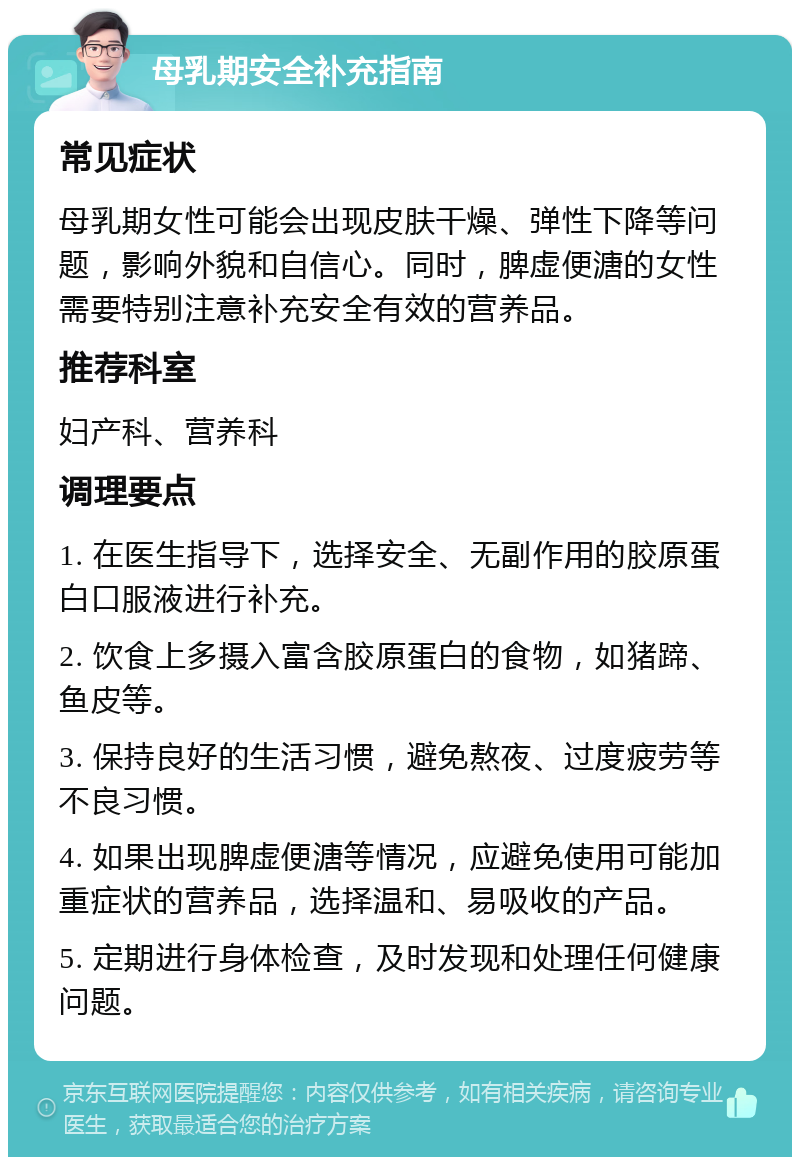 母乳期安全补充指南 常见症状 母乳期女性可能会出现皮肤干燥、弹性下降等问题，影响外貌和自信心。同时，脾虚便溏的女性需要特别注意补充安全有效的营养品。 推荐科室 妇产科、营养科 调理要点 1. 在医生指导下，选择安全、无副作用的胶原蛋白口服液进行补充。 2. 饮食上多摄入富含胶原蛋白的食物，如猪蹄、鱼皮等。 3. 保持良好的生活习惯，避免熬夜、过度疲劳等不良习惯。 4. 如果出现脾虚便溏等情况，应避免使用可能加重症状的营养品，选择温和、易吸收的产品。 5. 定期进行身体检查，及时发现和处理任何健康问题。