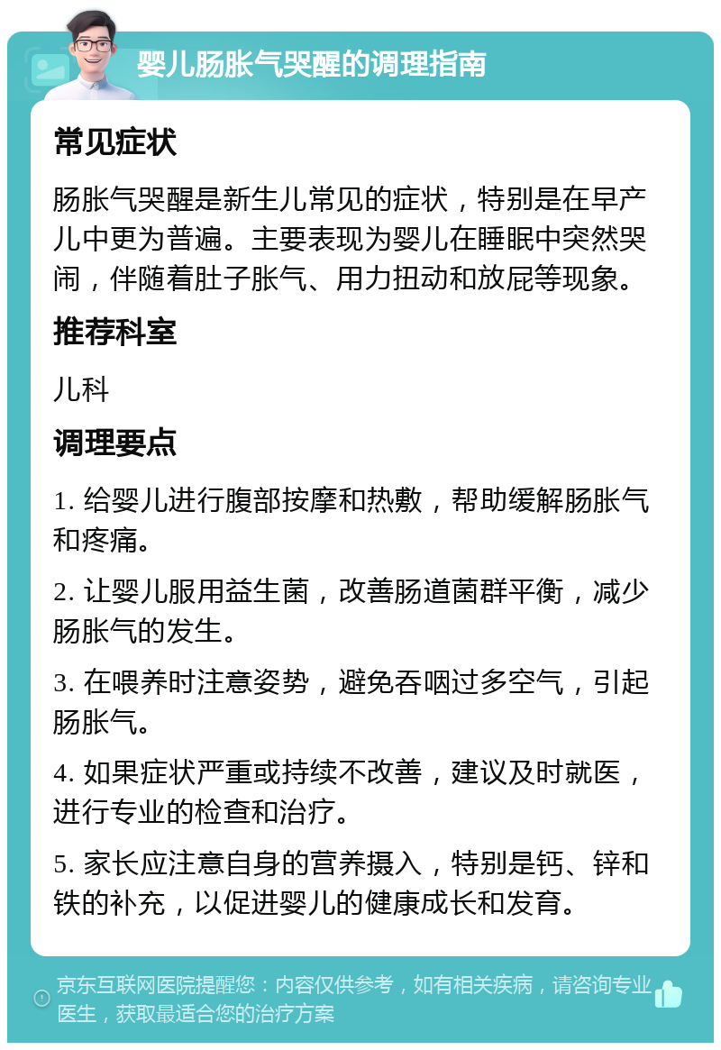 婴儿肠胀气哭醒的调理指南 常见症状 肠胀气哭醒是新生儿常见的症状，特别是在早产儿中更为普遍。主要表现为婴儿在睡眠中突然哭闹，伴随着肚子胀气、用力扭动和放屁等现象。 推荐科室 儿科 调理要点 1. 给婴儿进行腹部按摩和热敷，帮助缓解肠胀气和疼痛。 2. 让婴儿服用益生菌，改善肠道菌群平衡，减少肠胀气的发生。 3. 在喂养时注意姿势，避免吞咽过多空气，引起肠胀气。 4. 如果症状严重或持续不改善，建议及时就医，进行专业的检查和治疗。 5. 家长应注意自身的营养摄入，特别是钙、锌和铁的补充，以促进婴儿的健康成长和发育。