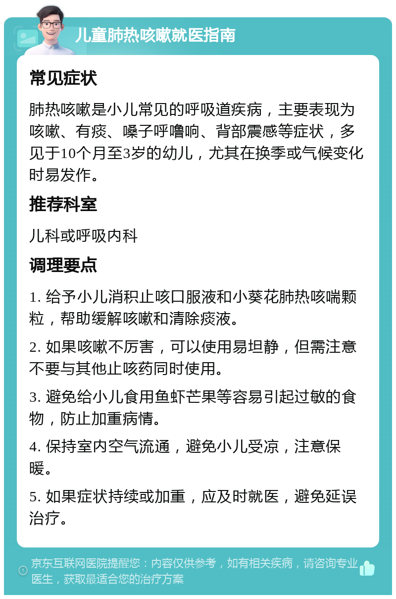 儿童肺热咳嗽就医指南 常见症状 肺热咳嗽是小儿常见的呼吸道疾病，主要表现为咳嗽、有痰、嗓子呼噜响、背部震感等症状，多见于10个月至3岁的幼儿，尤其在换季或气候变化时易发作。 推荐科室 儿科或呼吸内科 调理要点 1. 给予小儿消积止咳口服液和小葵花肺热咳喘颗粒，帮助缓解咳嗽和清除痰液。 2. 如果咳嗽不厉害，可以使用易坦静，但需注意不要与其他止咳药同时使用。 3. 避免给小儿食用鱼虾芒果等容易引起过敏的食物，防止加重病情。 4. 保持室内空气流通，避免小儿受凉，注意保暖。 5. 如果症状持续或加重，应及时就医，避免延误治疗。