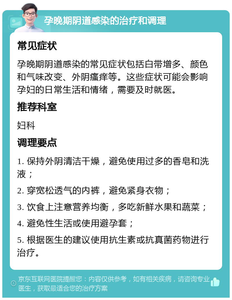 孕晚期阴道感染的治疗和调理 常见症状 孕晚期阴道感染的常见症状包括白带增多、颜色和气味改变、外阴瘙痒等。这些症状可能会影响孕妇的日常生活和情绪，需要及时就医。 推荐科室 妇科 调理要点 1. 保持外阴清洁干燥，避免使用过多的香皂和洗液； 2. 穿宽松透气的内裤，避免紧身衣物； 3. 饮食上注意营养均衡，多吃新鲜水果和蔬菜； 4. 避免性生活或使用避孕套； 5. 根据医生的建议使用抗生素或抗真菌药物进行治疗。