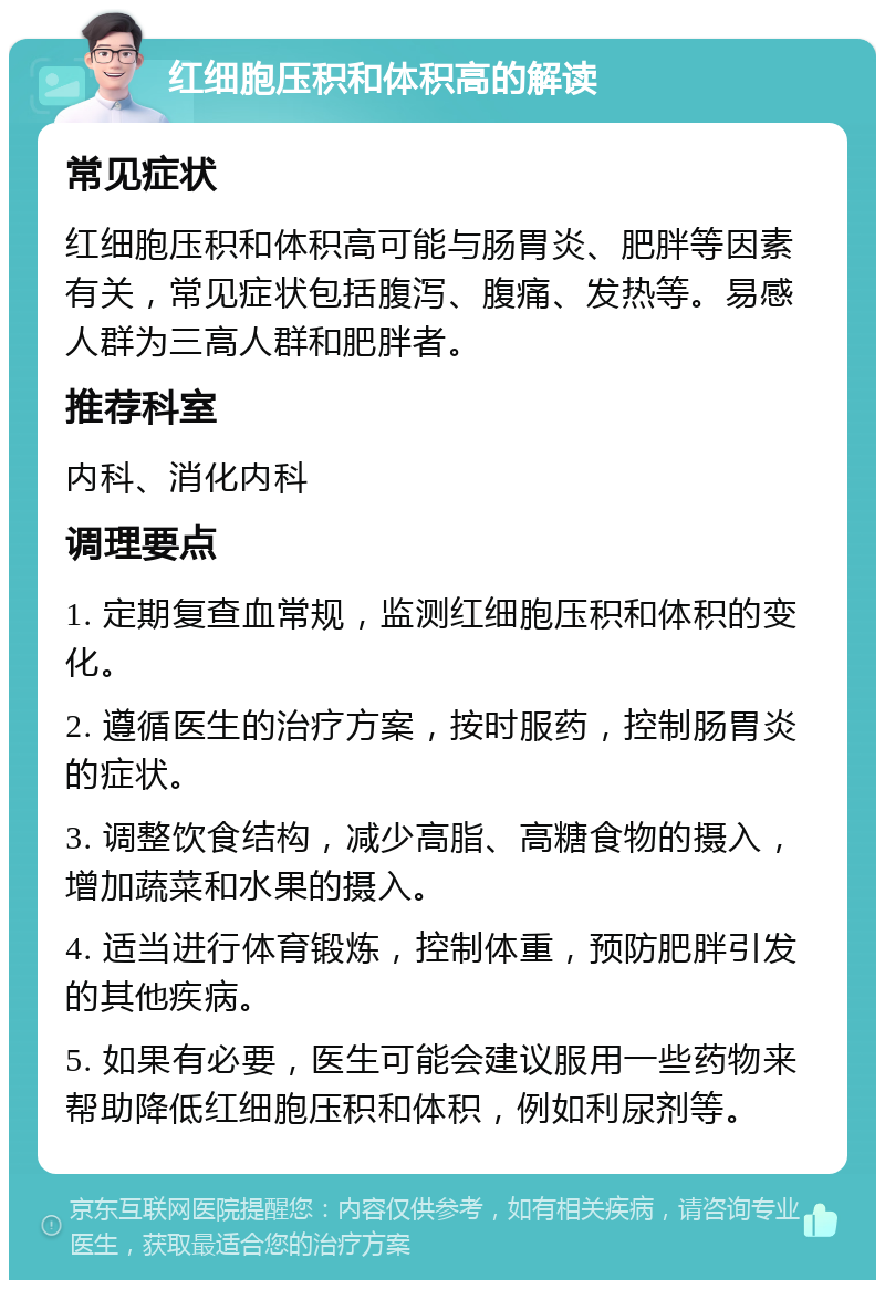 红细胞压积和体积高的解读 常见症状 红细胞压积和体积高可能与肠胃炎、肥胖等因素有关，常见症状包括腹泻、腹痛、发热等。易感人群为三高人群和肥胖者。 推荐科室 内科、消化内科 调理要点 1. 定期复查血常规，监测红细胞压积和体积的变化。 2. 遵循医生的治疗方案，按时服药，控制肠胃炎的症状。 3. 调整饮食结构，减少高脂、高糖食物的摄入，增加蔬菜和水果的摄入。 4. 适当进行体育锻炼，控制体重，预防肥胖引发的其他疾病。 5. 如果有必要，医生可能会建议服用一些药物来帮助降低红细胞压积和体积，例如利尿剂等。