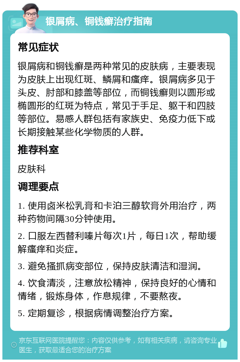 银屑病、铜钱癣治疗指南 常见症状 银屑病和铜钱癣是两种常见的皮肤病，主要表现为皮肤上出现红斑、鳞屑和瘙痒。银屑病多见于头皮、肘部和膝盖等部位，而铜钱癣则以圆形或椭圆形的红斑为特点，常见于手足、躯干和四肢等部位。易感人群包括有家族史、免疫力低下或长期接触某些化学物质的人群。 推荐科室 皮肤科 调理要点 1. 使用卤米松乳膏和卡泊三醇软膏外用治疗，两种药物间隔30分钟使用。 2. 口服左西替利嗪片每次1片，每日1次，帮助缓解瘙痒和炎症。 3. 避免搔抓病变部位，保持皮肤清洁和湿润。 4. 饮食清淡，注意放松精神，保持良好的心情和情绪，锻炼身体，作息规律，不要熬夜。 5. 定期复诊，根据病情调整治疗方案。