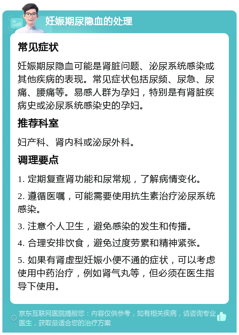 妊娠期尿隐血的处理 常见症状 妊娠期尿隐血可能是肾脏问题、泌尿系统感染或其他疾病的表现。常见症状包括尿频、尿急、尿痛、腰痛等。易感人群为孕妇，特别是有肾脏疾病史或泌尿系统感染史的孕妇。 推荐科室 妇产科、肾内科或泌尿外科。 调理要点 1. 定期复查肾功能和尿常规，了解病情变化。 2. 遵循医嘱，可能需要使用抗生素治疗泌尿系统感染。 3. 注意个人卫生，避免感染的发生和传播。 4. 合理安排饮食，避免过度劳累和精神紧张。 5. 如果有肾虚型妊娠小便不通的症状，可以考虑使用中药治疗，例如肾气丸等，但必须在医生指导下使用。