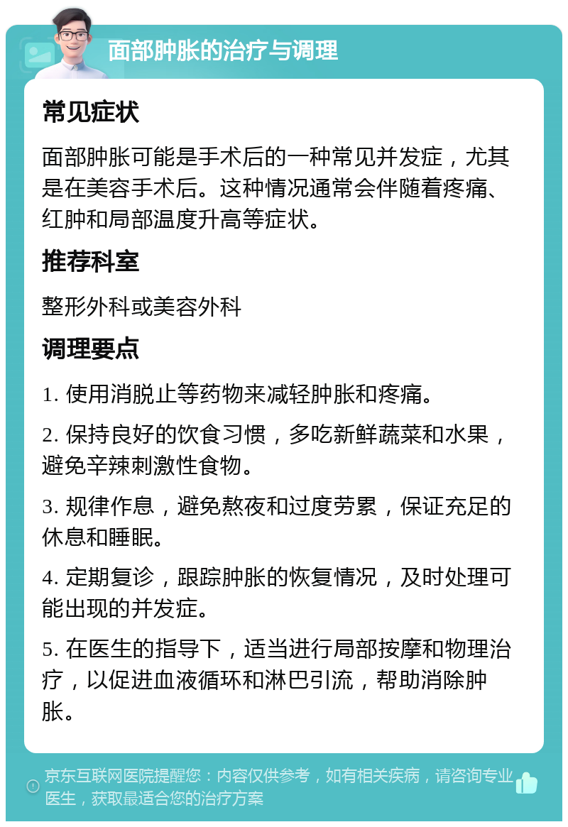 面部肿胀的治疗与调理 常见症状 面部肿胀可能是手术后的一种常见并发症，尤其是在美容手术后。这种情况通常会伴随着疼痛、红肿和局部温度升高等症状。 推荐科室 整形外科或美容外科 调理要点 1. 使用消脱止等药物来减轻肿胀和疼痛。 2. 保持良好的饮食习惯，多吃新鲜蔬菜和水果，避免辛辣刺激性食物。 3. 规律作息，避免熬夜和过度劳累，保证充足的休息和睡眠。 4. 定期复诊，跟踪肿胀的恢复情况，及时处理可能出现的并发症。 5. 在医生的指导下，适当进行局部按摩和物理治疗，以促进血液循环和淋巴引流，帮助消除肿胀。