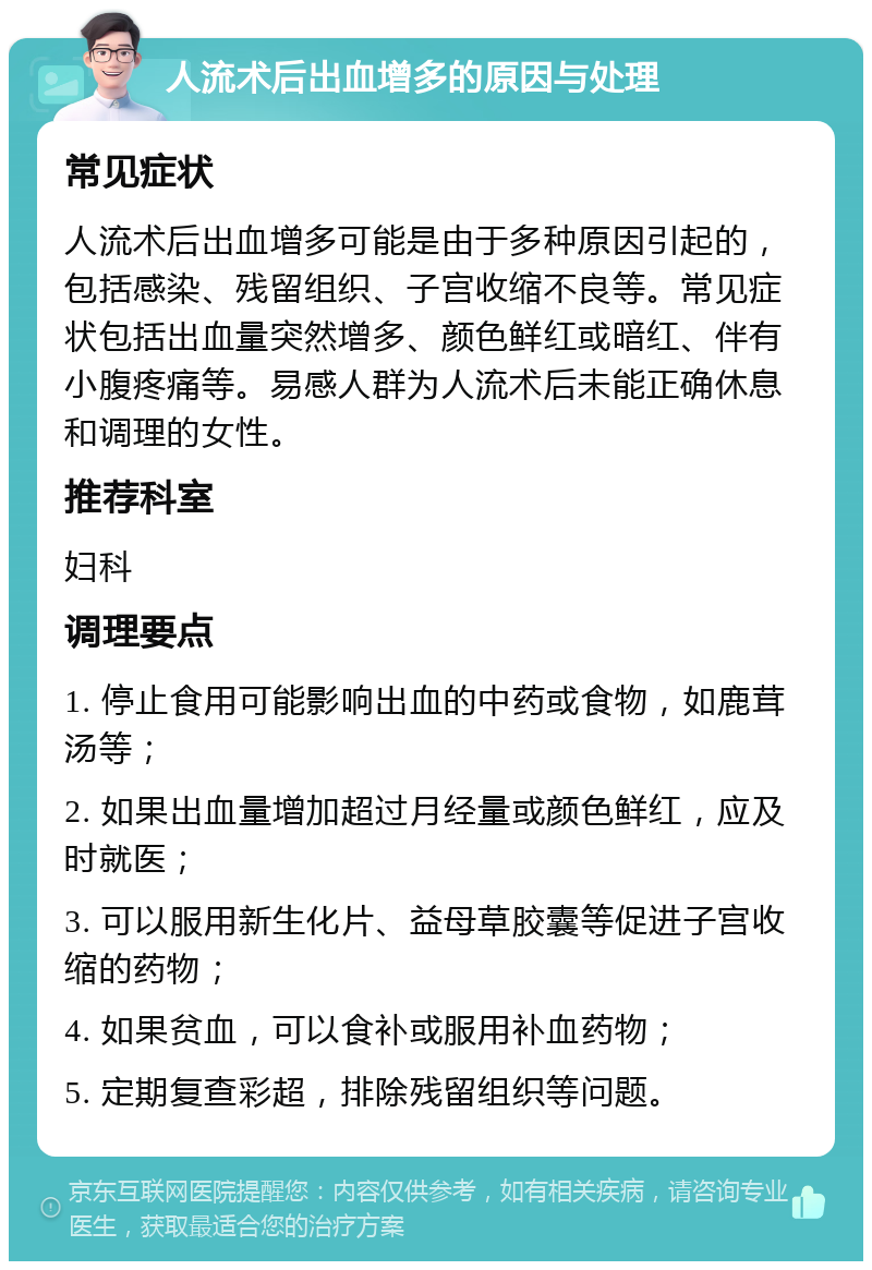 人流术后出血增多的原因与处理 常见症状 人流术后出血增多可能是由于多种原因引起的，包括感染、残留组织、子宫收缩不良等。常见症状包括出血量突然增多、颜色鲜红或暗红、伴有小腹疼痛等。易感人群为人流术后未能正确休息和调理的女性。 推荐科室 妇科 调理要点 1. 停止食用可能影响出血的中药或食物，如鹿茸汤等； 2. 如果出血量增加超过月经量或颜色鲜红，应及时就医； 3. 可以服用新生化片、益母草胶囊等促进子宫收缩的药物； 4. 如果贫血，可以食补或服用补血药物； 5. 定期复查彩超，排除残留组织等问题。