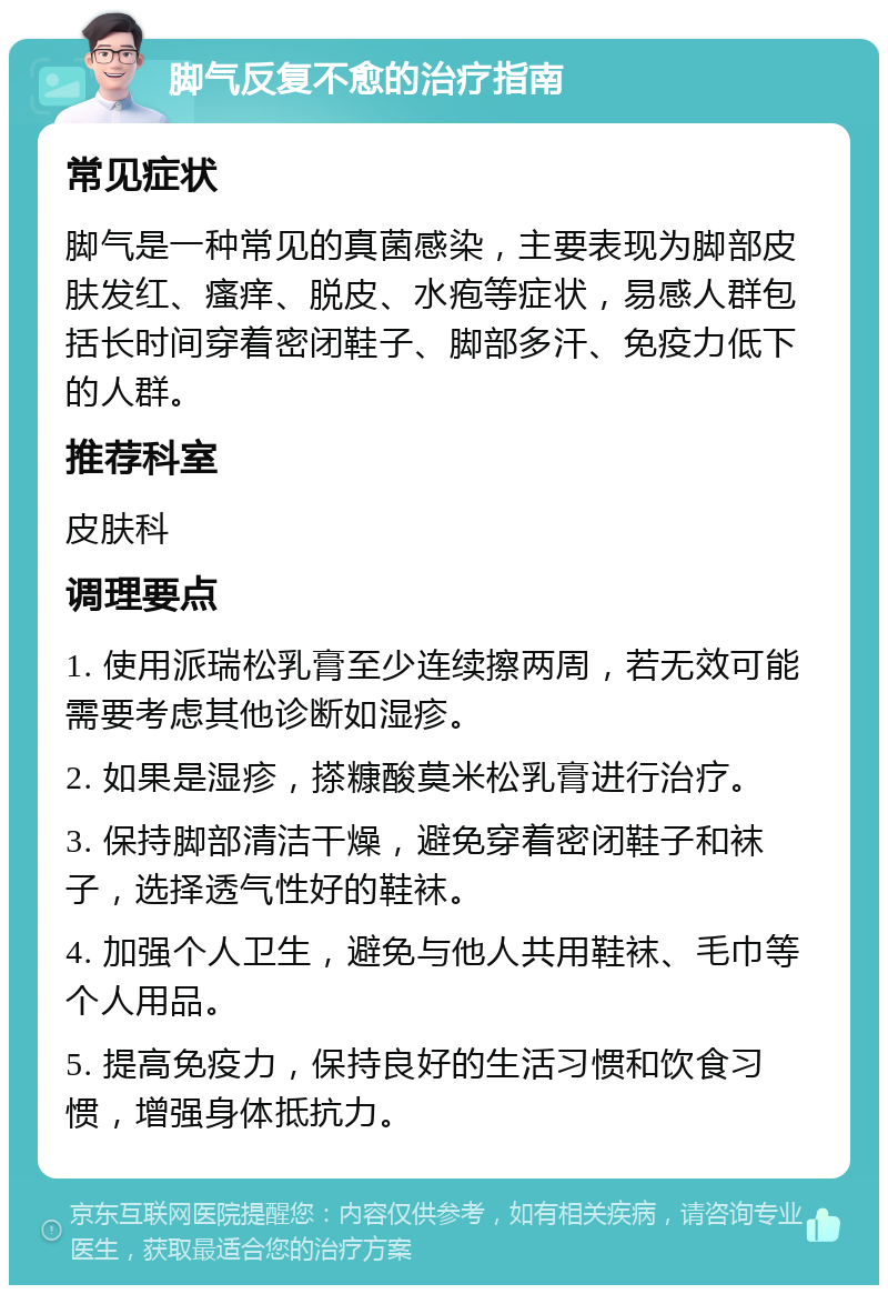 脚气反复不愈的治疗指南 常见症状 脚气是一种常见的真菌感染，主要表现为脚部皮肤发红、瘙痒、脱皮、水疱等症状，易感人群包括长时间穿着密闭鞋子、脚部多汗、免疫力低下的人群。 推荐科室 皮肤科 调理要点 1. 使用派瑞松乳膏至少连续擦两周，若无效可能需要考虑其他诊断如湿疹。 2. 如果是湿疹，搽糠酸莫米松乳膏进行治疗。 3. 保持脚部清洁干燥，避免穿着密闭鞋子和袜子，选择透气性好的鞋袜。 4. 加强个人卫生，避免与他人共用鞋袜、毛巾等个人用品。 5. 提高免疫力，保持良好的生活习惯和饮食习惯，增强身体抵抗力。