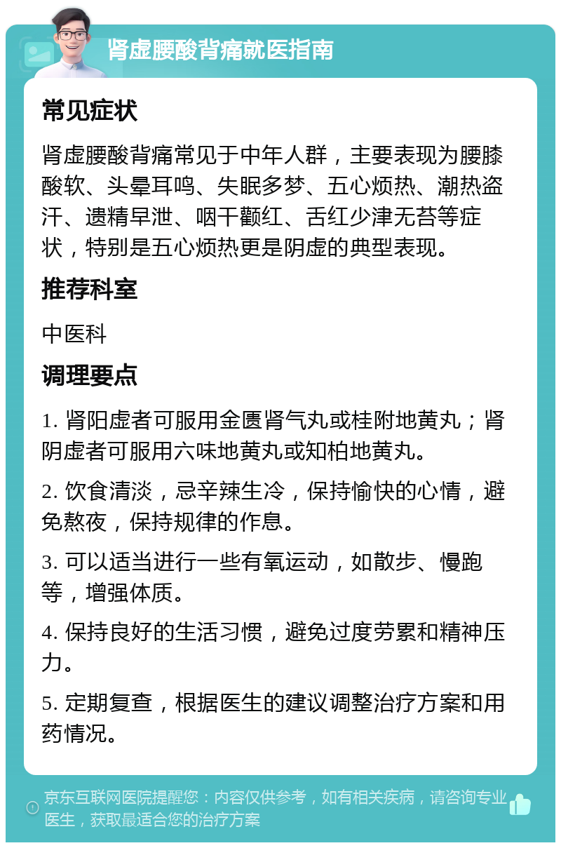 肾虚腰酸背痛就医指南 常见症状 肾虚腰酸背痛常见于中年人群，主要表现为腰膝酸软、头晕耳鸣、失眠多梦、五心烦热、潮热盗汗、遗精早泄、咽干颧红、舌红少津无苔等症状，特别是五心烦热更是阴虚的典型表现。 推荐科室 中医科 调理要点 1. 肾阳虚者可服用金匮肾气丸或桂附地黄丸；肾阴虚者可服用六味地黄丸或知柏地黄丸。 2. 饮食清淡，忌辛辣生冷，保持愉快的心情，避免熬夜，保持规律的作息。 3. 可以适当进行一些有氧运动，如散步、慢跑等，增强体质。 4. 保持良好的生活习惯，避免过度劳累和精神压力。 5. 定期复查，根据医生的建议调整治疗方案和用药情况。