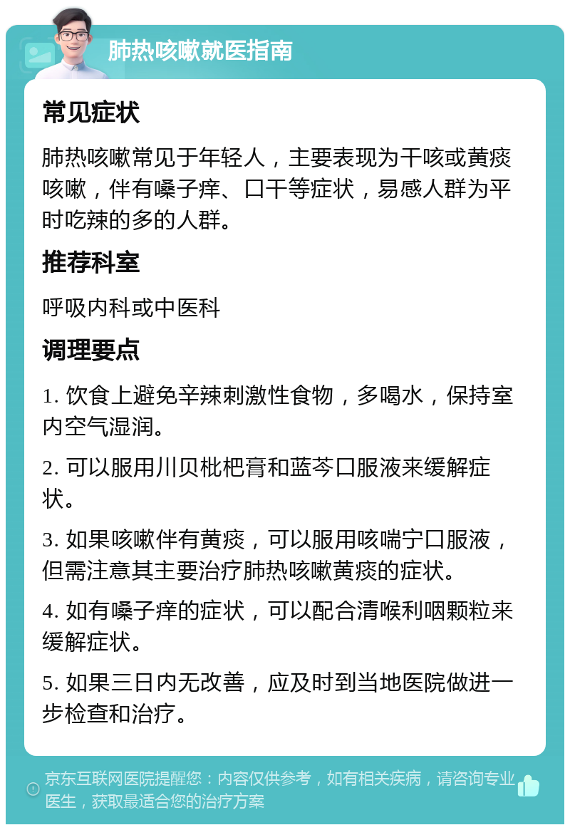 肺热咳嗽就医指南 常见症状 肺热咳嗽常见于年轻人，主要表现为干咳或黄痰咳嗽，伴有嗓子痒、口干等症状，易感人群为平时吃辣的多的人群。 推荐科室 呼吸内科或中医科 调理要点 1. 饮食上避免辛辣刺激性食物，多喝水，保持室内空气湿润。 2. 可以服用川贝枇杷膏和蓝芩口服液来缓解症状。 3. 如果咳嗽伴有黄痰，可以服用咳喘宁口服液，但需注意其主要治疗肺热咳嗽黄痰的症状。 4. 如有嗓子痒的症状，可以配合清喉利咽颗粒来缓解症状。 5. 如果三日内无改善，应及时到当地医院做进一步检查和治疗。