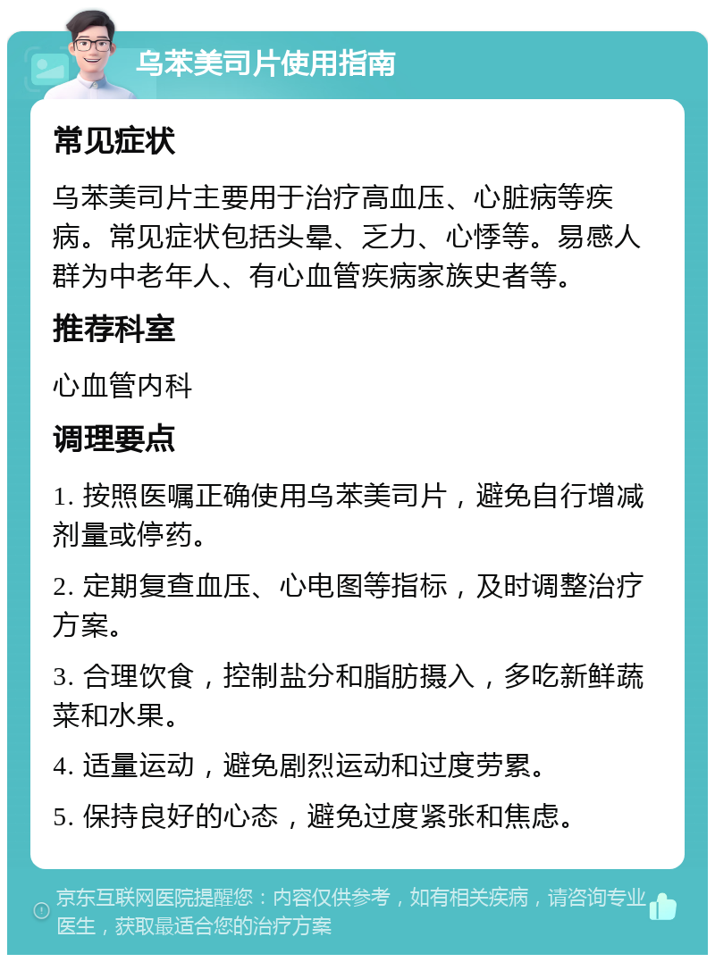 乌苯美司片使用指南 常见症状 乌苯美司片主要用于治疗高血压、心脏病等疾病。常见症状包括头晕、乏力、心悸等。易感人群为中老年人、有心血管疾病家族史者等。 推荐科室 心血管内科 调理要点 1. 按照医嘱正确使用乌苯美司片，避免自行增减剂量或停药。 2. 定期复查血压、心电图等指标，及时调整治疗方案。 3. 合理饮食，控制盐分和脂肪摄入，多吃新鲜蔬菜和水果。 4. 适量运动，避免剧烈运动和过度劳累。 5. 保持良好的心态，避免过度紧张和焦虑。