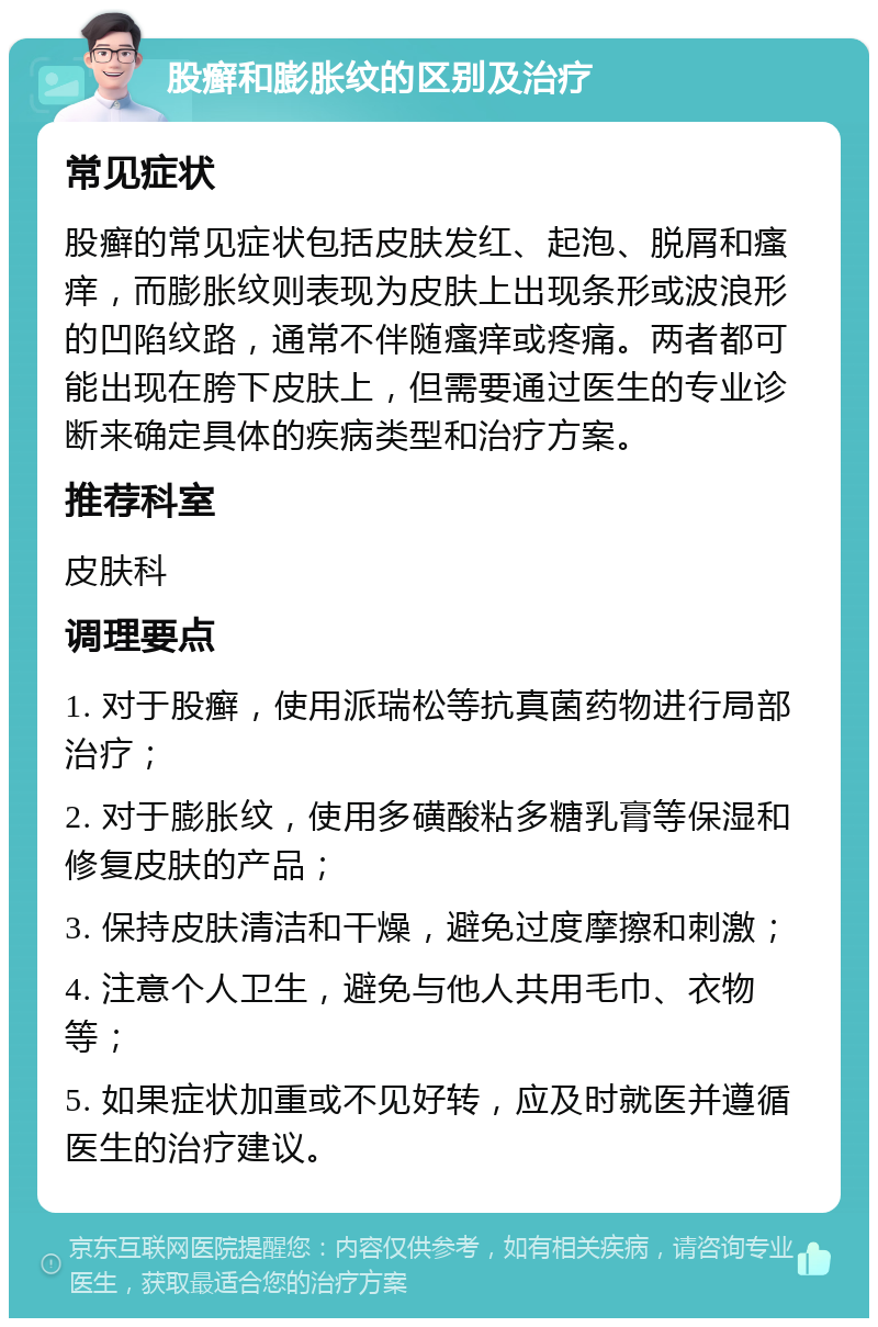 股癣和膨胀纹的区别及治疗 常见症状 股癣的常见症状包括皮肤发红、起泡、脱屑和瘙痒，而膨胀纹则表现为皮肤上出现条形或波浪形的凹陷纹路，通常不伴随瘙痒或疼痛。两者都可能出现在胯下皮肤上，但需要通过医生的专业诊断来确定具体的疾病类型和治疗方案。 推荐科室 皮肤科 调理要点 1. 对于股癣，使用派瑞松等抗真菌药物进行局部治疗； 2. 对于膨胀纹，使用多磺酸粘多糖乳膏等保湿和修复皮肤的产品； 3. 保持皮肤清洁和干燥，避免过度摩擦和刺激； 4. 注意个人卫生，避免与他人共用毛巾、衣物等； 5. 如果症状加重或不见好转，应及时就医并遵循医生的治疗建议。