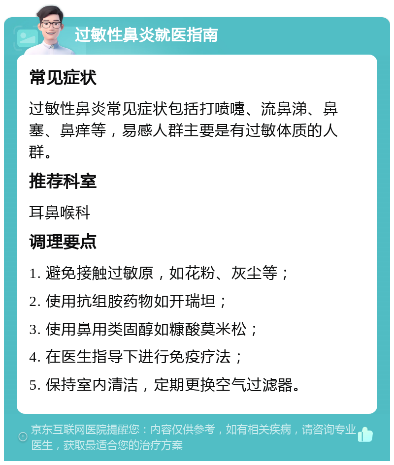 过敏性鼻炎就医指南 常见症状 过敏性鼻炎常见症状包括打喷嚏、流鼻涕、鼻塞、鼻痒等，易感人群主要是有过敏体质的人群。 推荐科室 耳鼻喉科 调理要点 1. 避免接触过敏原，如花粉、灰尘等； 2. 使用抗组胺药物如开瑞坦； 3. 使用鼻用类固醇如糠酸莫米松； 4. 在医生指导下进行免疫疗法； 5. 保持室内清洁，定期更换空气过滤器。