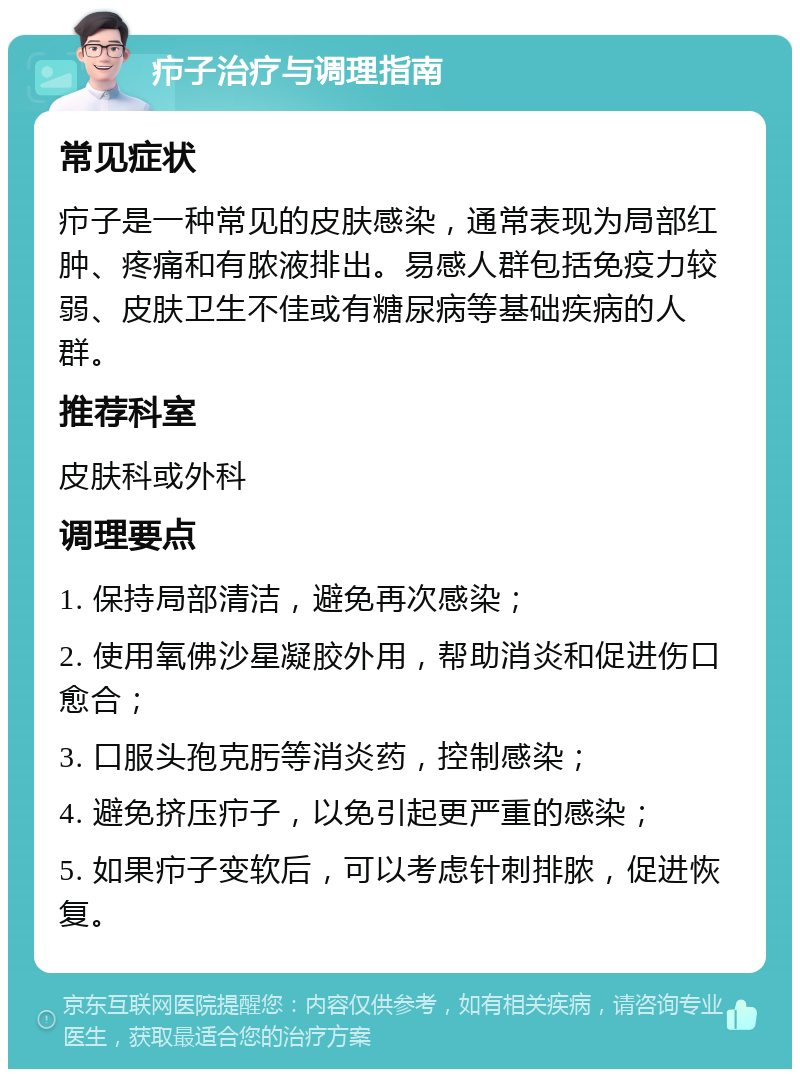 疖子治疗与调理指南 常见症状 疖子是一种常见的皮肤感染，通常表现为局部红肿、疼痛和有脓液排出。易感人群包括免疫力较弱、皮肤卫生不佳或有糖尿病等基础疾病的人群。 推荐科室 皮肤科或外科 调理要点 1. 保持局部清洁，避免再次感染； 2. 使用氧佛沙星凝胶外用，帮助消炎和促进伤口愈合； 3. 口服头孢克肟等消炎药，控制感染； 4. 避免挤压疖子，以免引起更严重的感染； 5. 如果疖子变软后，可以考虑针刺排脓，促进恢复。