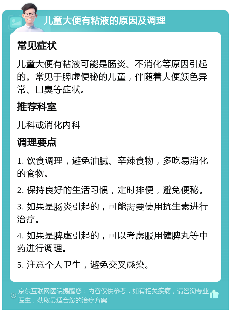 儿童大便有粘液的原因及调理 常见症状 儿童大便有粘液可能是肠炎、不消化等原因引起的。常见于脾虚便秘的儿童，伴随着大便颜色异常、口臭等症状。 推荐科室 儿科或消化内科 调理要点 1. 饮食调理，避免油腻、辛辣食物，多吃易消化的食物。 2. 保持良好的生活习惯，定时排便，避免便秘。 3. 如果是肠炎引起的，可能需要使用抗生素进行治疗。 4. 如果是脾虚引起的，可以考虑服用健脾丸等中药进行调理。 5. 注意个人卫生，避免交叉感染。