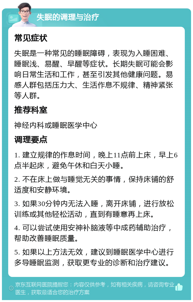 失眠的调理与治疗 常见症状 失眠是一种常见的睡眠障碍，表现为入睡困难、睡眠浅、易醒、早醒等症状。长期失眠可能会影响日常生活和工作，甚至引发其他健康问题。易感人群包括压力大、生活作息不规律、精神紧张等人群。 推荐科室 神经内科或睡眠医学中心 调理要点 1. 建立规律的作息时间，晚上11点前上床，早上6点半起床，避免午休和白天小睡。 2. 不在床上做与睡觉无关的事情，保持床铺的舒适度和安静环境。 3. 如果30分钟内无法入睡，离开床铺，进行放松训练或其他轻松活动，直到有睡意再上床。 4. 可以尝试使用安神补脑液等中成药辅助治疗，帮助改善睡眠质量。 5. 如果以上方法无效，建议到睡眠医学中心进行多导睡眠监测，获取更专业的诊断和治疗建议。