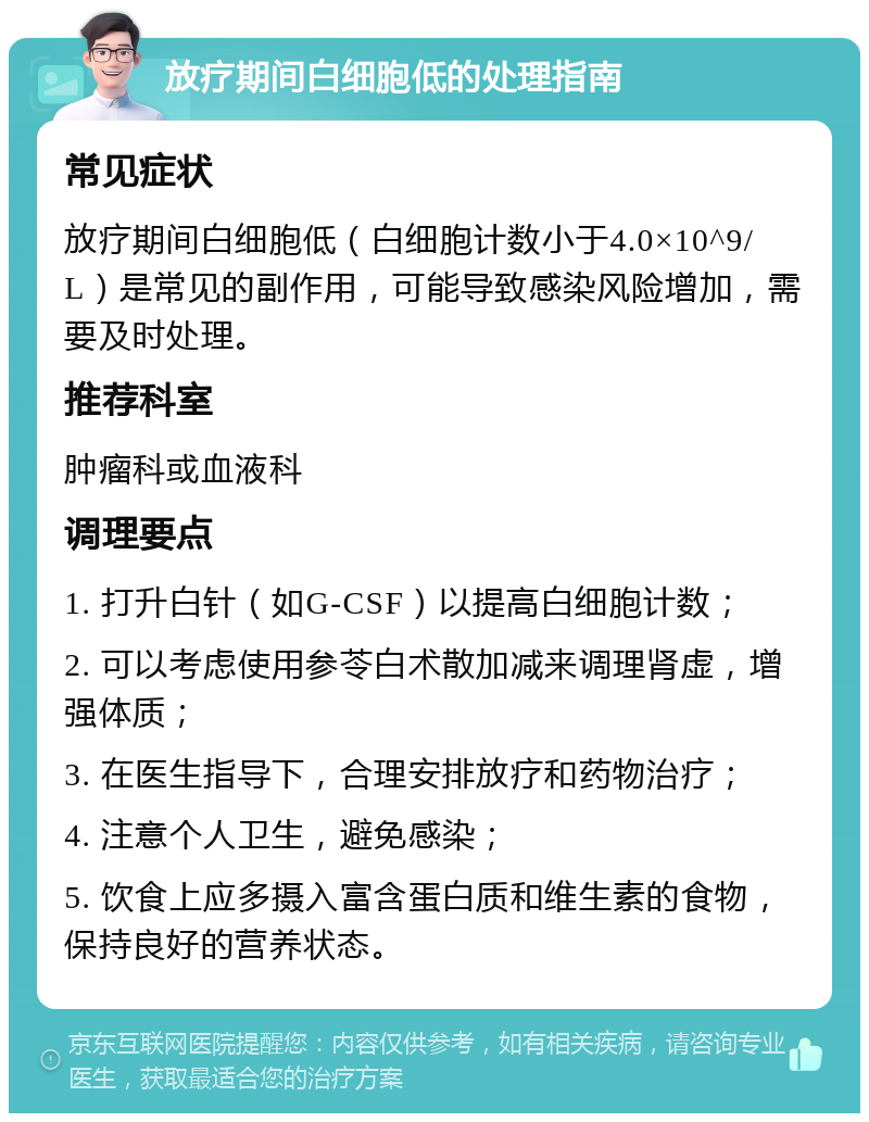 放疗期间白细胞低的处理指南 常见症状 放疗期间白细胞低（白细胞计数小于4.0×10^9/L）是常见的副作用，可能导致感染风险增加，需要及时处理。 推荐科室 肿瘤科或血液科 调理要点 1. 打升白针（如G-CSF）以提高白细胞计数； 2. 可以考虑使用参苓白术散加减来调理肾虚，增强体质； 3. 在医生指导下，合理安排放疗和药物治疗； 4. 注意个人卫生，避免感染； 5. 饮食上应多摄入富含蛋白质和维生素的食物，保持良好的营养状态。