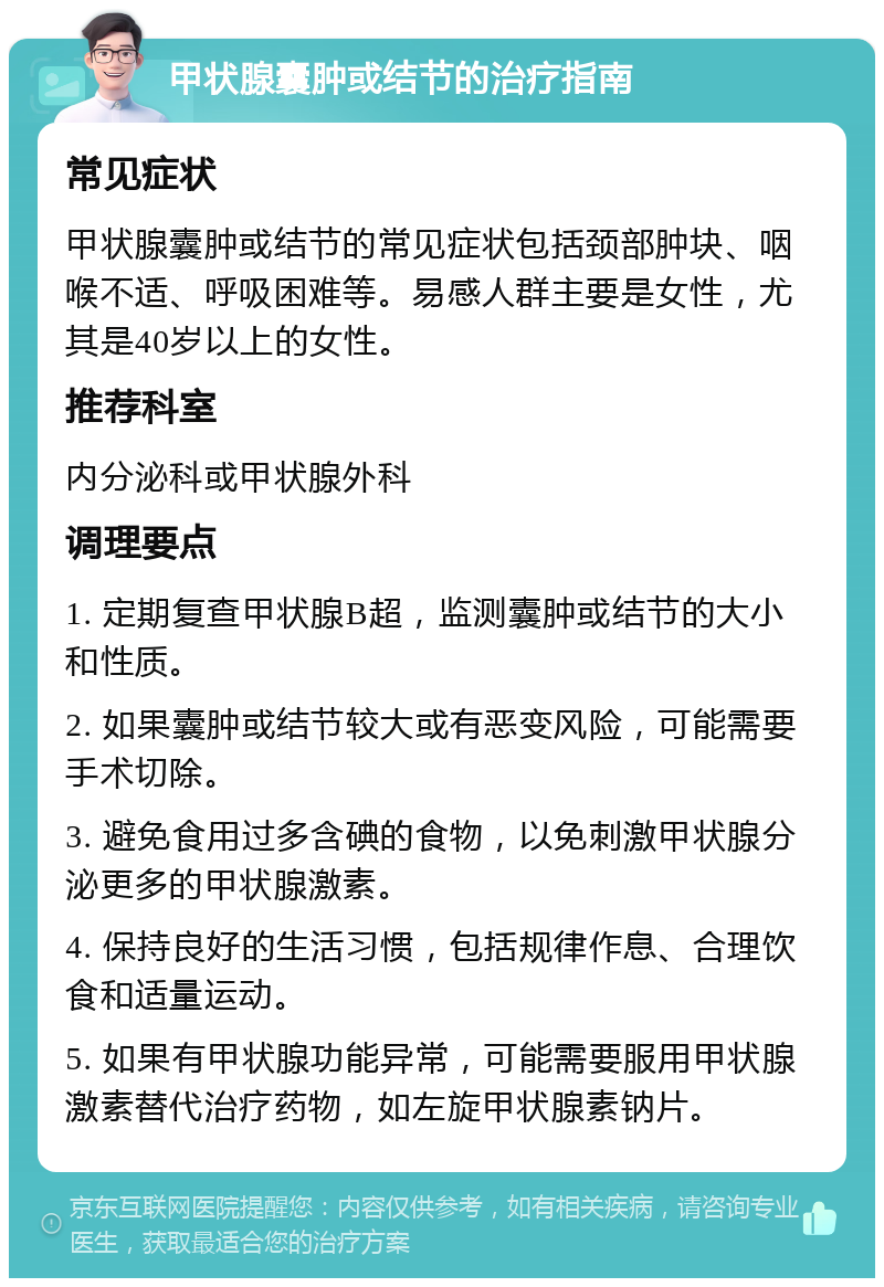 甲状腺囊肿或结节的治疗指南 常见症状 甲状腺囊肿或结节的常见症状包括颈部肿块、咽喉不适、呼吸困难等。易感人群主要是女性，尤其是40岁以上的女性。 推荐科室 内分泌科或甲状腺外科 调理要点 1. 定期复查甲状腺B超，监测囊肿或结节的大小和性质。 2. 如果囊肿或结节较大或有恶变风险，可能需要手术切除。 3. 避免食用过多含碘的食物，以免刺激甲状腺分泌更多的甲状腺激素。 4. 保持良好的生活习惯，包括规律作息、合理饮食和适量运动。 5. 如果有甲状腺功能异常，可能需要服用甲状腺激素替代治疗药物，如左旋甲状腺素钠片。