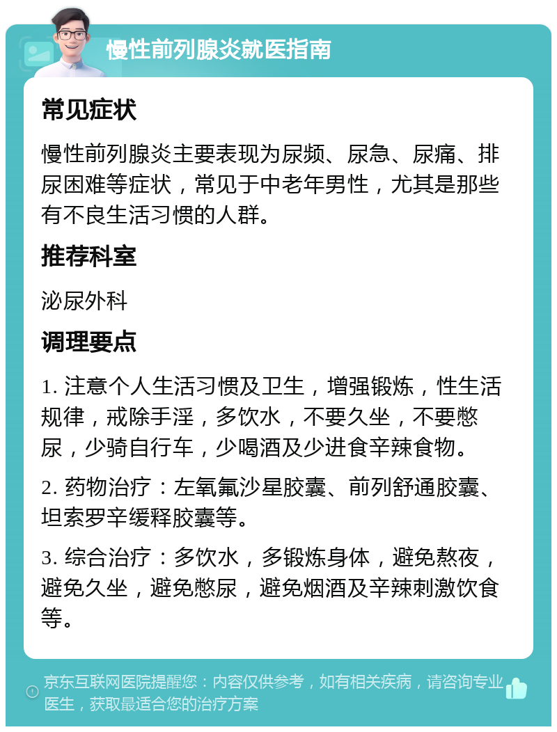 慢性前列腺炎就医指南 常见症状 慢性前列腺炎主要表现为尿频、尿急、尿痛、排尿困难等症状，常见于中老年男性，尤其是那些有不良生活习惯的人群。 推荐科室 泌尿外科 调理要点 1. 注意个人生活习惯及卫生，增强锻炼，性生活规律，戒除手淫，多饮水，不要久坐，不要憋尿，少骑自行车，少喝酒及少进食辛辣食物。 2. 药物治疗：左氧氟沙星胶囊、前列舒通胶囊、坦索罗辛缓释胶囊等。 3. 综合治疗：多饮水，多锻炼身体，避免熬夜，避免久坐，避免憋尿，避免烟酒及辛辣刺激饮食等。