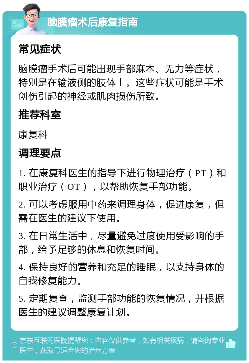 脑膜瘤术后康复指南 常见症状 脑膜瘤手术后可能出现手部麻木、无力等症状，特别是在输液侧的肢体上。这些症状可能是手术创伤引起的神经或肌肉损伤所致。 推荐科室 康复科 调理要点 1. 在康复科医生的指导下进行物理治疗（PT）和职业治疗（OT），以帮助恢复手部功能。 2. 可以考虑服用中药来调理身体，促进康复，但需在医生的建议下使用。 3. 在日常生活中，尽量避免过度使用受影响的手部，给予足够的休息和恢复时间。 4. 保持良好的营养和充足的睡眠，以支持身体的自我修复能力。 5. 定期复查，监测手部功能的恢复情况，并根据医生的建议调整康复计划。