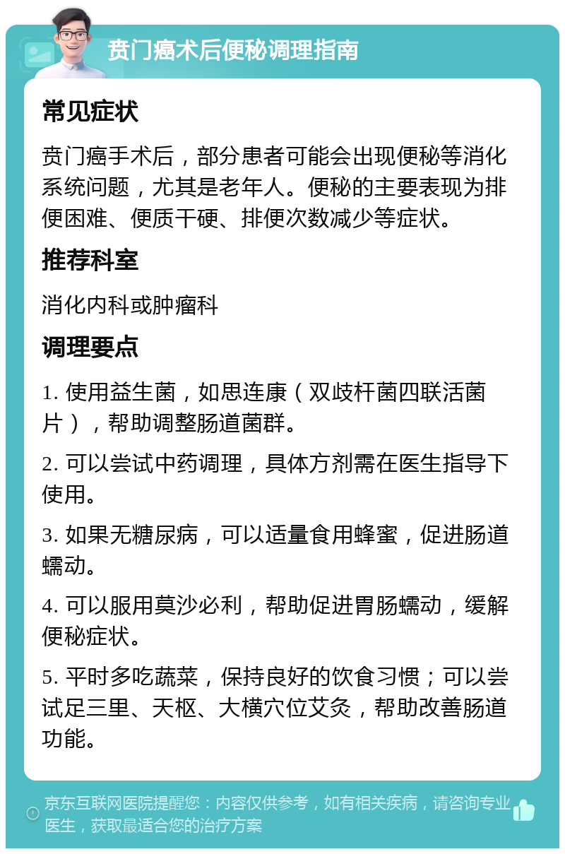 贲门癌术后便秘调理指南 常见症状 贲门癌手术后，部分患者可能会出现便秘等消化系统问题，尤其是老年人。便秘的主要表现为排便困难、便质干硬、排便次数减少等症状。 推荐科室 消化内科或肿瘤科 调理要点 1. 使用益生菌，如思连康（双歧杆菌四联活菌片），帮助调整肠道菌群。 2. 可以尝试中药调理，具体方剂需在医生指导下使用。 3. 如果无糖尿病，可以适量食用蜂蜜，促进肠道蠕动。 4. 可以服用莫沙必利，帮助促进胃肠蠕动，缓解便秘症状。 5. 平时多吃蔬菜，保持良好的饮食习惯；可以尝试足三里、天枢、大横穴位艾灸，帮助改善肠道功能。