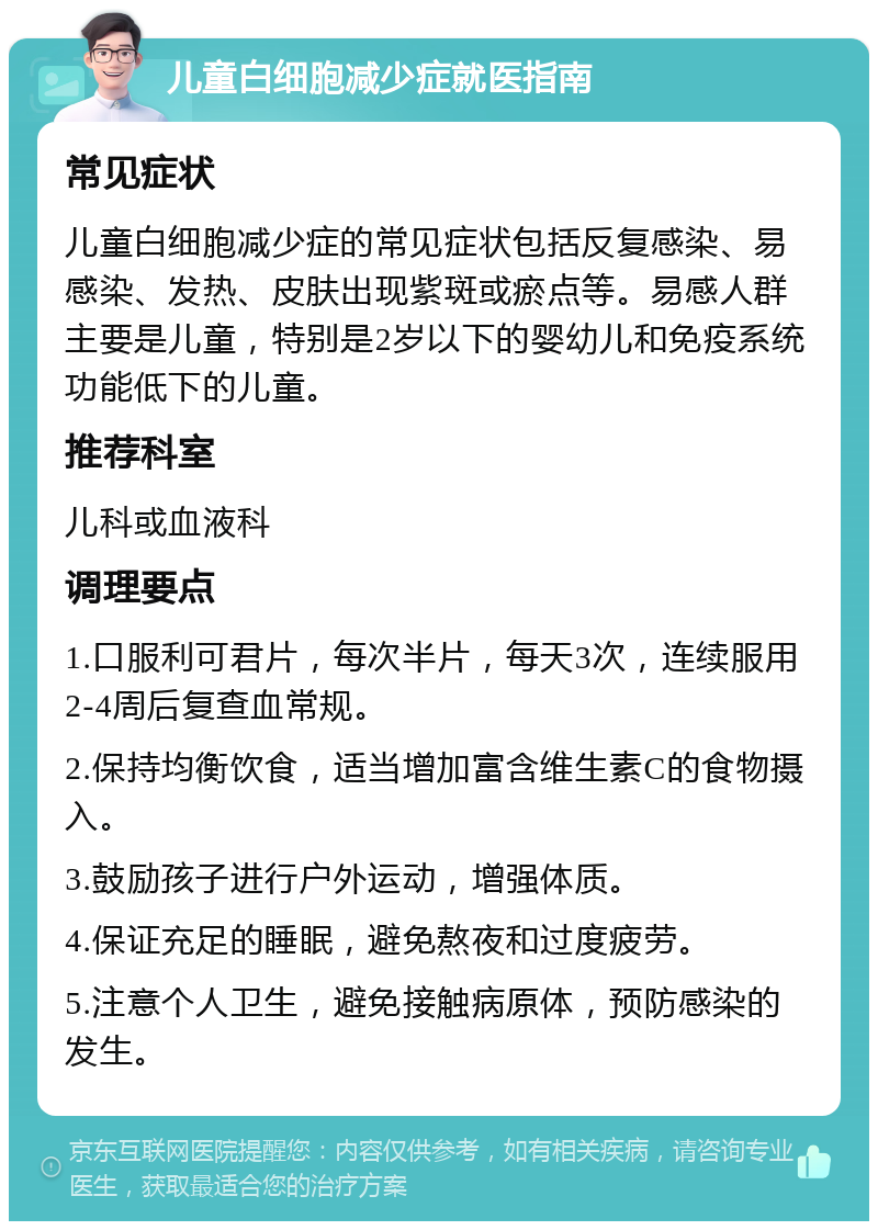 儿童白细胞减少症就医指南 常见症状 儿童白细胞减少症的常见症状包括反复感染、易感染、发热、皮肤出现紫斑或瘀点等。易感人群主要是儿童，特别是2岁以下的婴幼儿和免疫系统功能低下的儿童。 推荐科室 儿科或血液科 调理要点 1.口服利可君片，每次半片，每天3次，连续服用2-4周后复查血常规。 2.保持均衡饮食，适当增加富含维生素C的食物摄入。 3.鼓励孩子进行户外运动，增强体质。 4.保证充足的睡眠，避免熬夜和过度疲劳。 5.注意个人卫生，避免接触病原体，预防感染的发生。