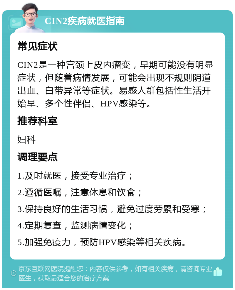 CIN2疾病就医指南 常见症状 CIN2是一种宫颈上皮内瘤变，早期可能没有明显症状，但随着病情发展，可能会出现不规则阴道出血、白带异常等症状。易感人群包括性生活开始早、多个性伴侣、HPV感染等。 推荐科室 妇科 调理要点 1.及时就医，接受专业治疗； 2.遵循医嘱，注意休息和饮食； 3.保持良好的生活习惯，避免过度劳累和受寒； 4.定期复查，监测病情变化； 5.加强免疫力，预防HPV感染等相关疾病。