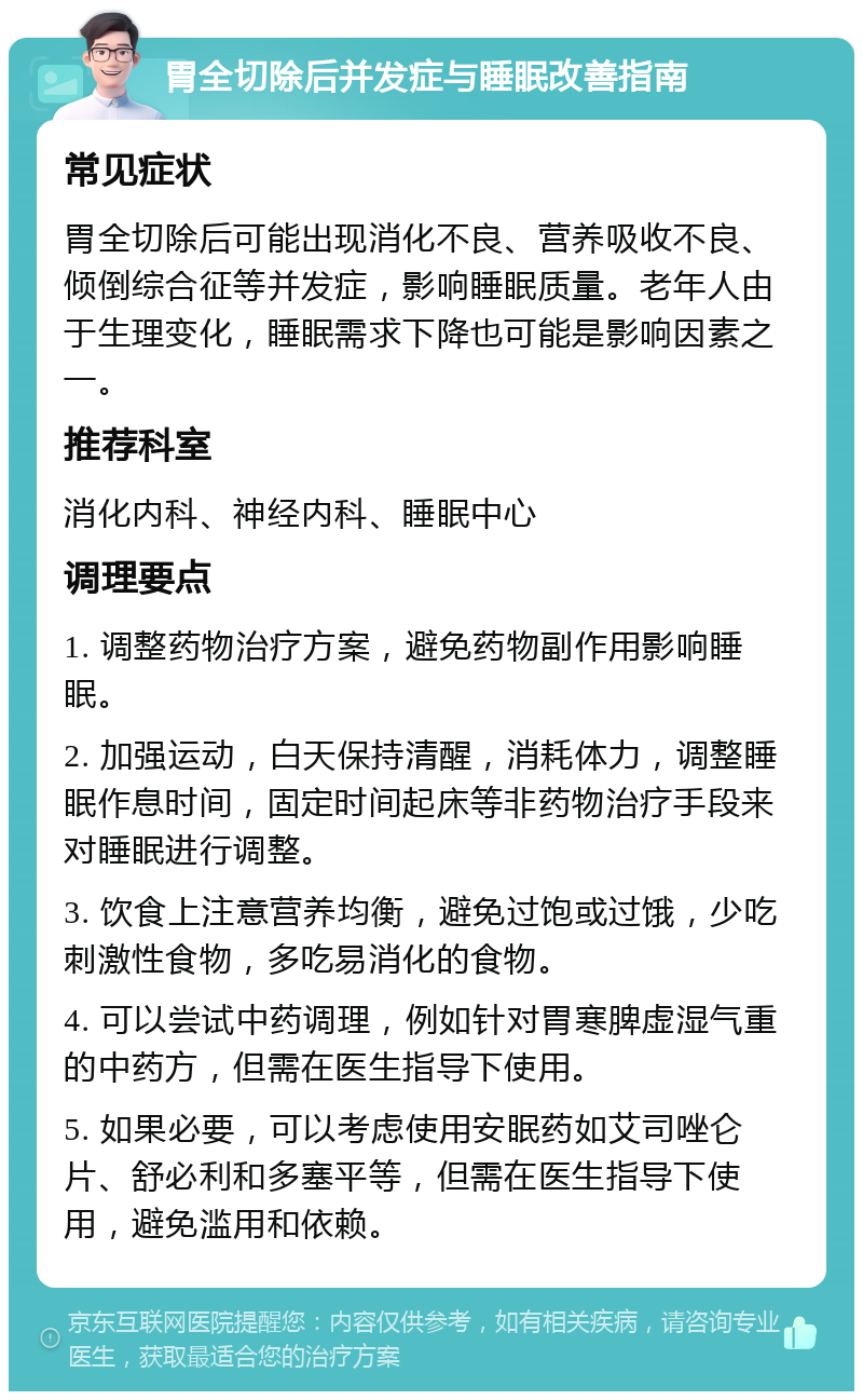 胃全切除后并发症与睡眠改善指南 常见症状 胃全切除后可能出现消化不良、营养吸收不良、倾倒综合征等并发症，影响睡眠质量。老年人由于生理变化，睡眠需求下降也可能是影响因素之一。 推荐科室 消化内科、神经内科、睡眠中心 调理要点 1. 调整药物治疗方案，避免药物副作用影响睡眠。 2. 加强运动，白天保持清醒，消耗体力，调整睡眠作息时间，固定时间起床等非药物治疗手段来对睡眠进行调整。 3. 饮食上注意营养均衡，避免过饱或过饿，少吃刺激性食物，多吃易消化的食物。 4. 可以尝试中药调理，例如针对胃寒脾虚湿气重的中药方，但需在医生指导下使用。 5. 如果必要，可以考虑使用安眠药如艾司唑仑片、舒必利和多塞平等，但需在医生指导下使用，避免滥用和依赖。