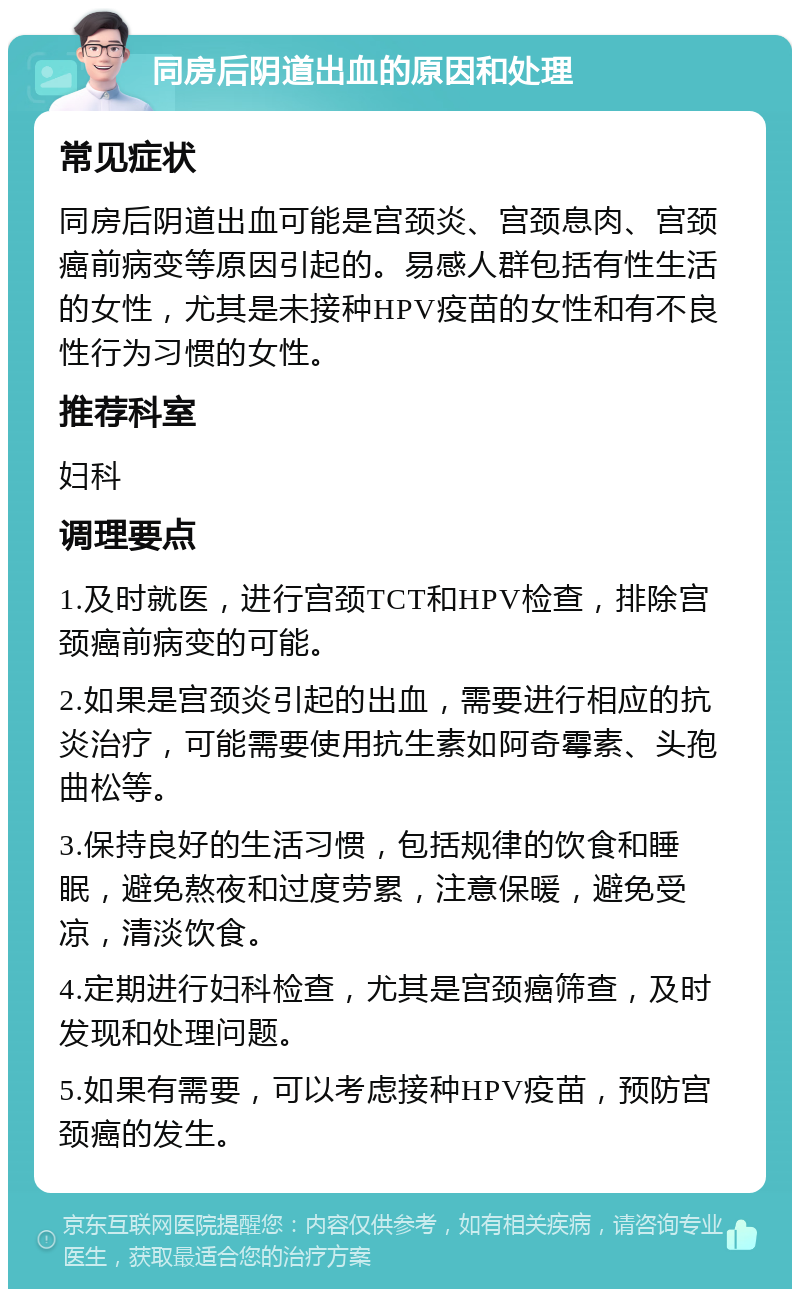 同房后阴道出血的原因和处理 常见症状 同房后阴道出血可能是宫颈炎、宫颈息肉、宫颈癌前病变等原因引起的。易感人群包括有性生活的女性，尤其是未接种HPV疫苗的女性和有不良性行为习惯的女性。 推荐科室 妇科 调理要点 1.及时就医，进行宫颈TCT和HPV检查，排除宫颈癌前病变的可能。 2.如果是宫颈炎引起的出血，需要进行相应的抗炎治疗，可能需要使用抗生素如阿奇霉素、头孢曲松等。 3.保持良好的生活习惯，包括规律的饮食和睡眠，避免熬夜和过度劳累，注意保暖，避免受凉，清淡饮食。 4.定期进行妇科检查，尤其是宫颈癌筛查，及时发现和处理问题。 5.如果有需要，可以考虑接种HPV疫苗，预防宫颈癌的发生。