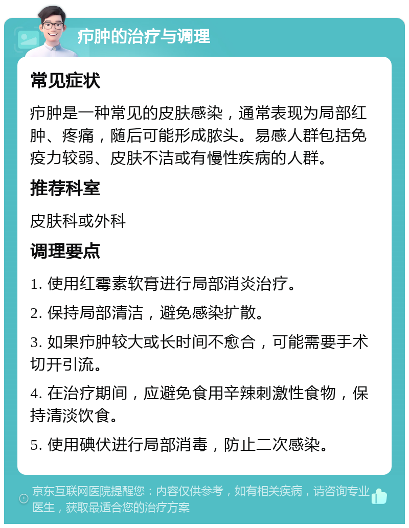 疖肿的治疗与调理 常见症状 疖肿是一种常见的皮肤感染，通常表现为局部红肿、疼痛，随后可能形成脓头。易感人群包括免疫力较弱、皮肤不洁或有慢性疾病的人群。 推荐科室 皮肤科或外科 调理要点 1. 使用红霉素软膏进行局部消炎治疗。 2. 保持局部清洁，避免感染扩散。 3. 如果疖肿较大或长时间不愈合，可能需要手术切开引流。 4. 在治疗期间，应避免食用辛辣刺激性食物，保持清淡饮食。 5. 使用碘伏进行局部消毒，防止二次感染。