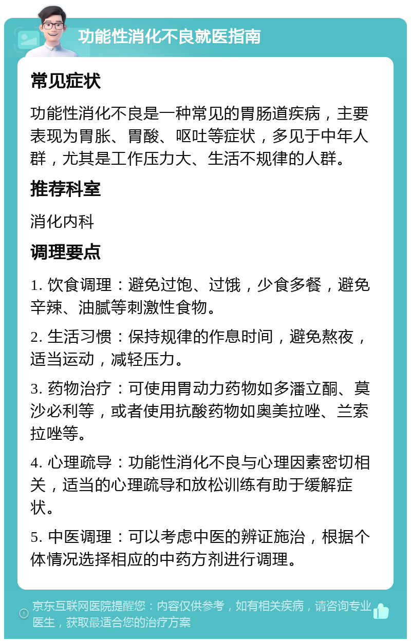 功能性消化不良就医指南 常见症状 功能性消化不良是一种常见的胃肠道疾病，主要表现为胃胀、胃酸、呕吐等症状，多见于中年人群，尤其是工作压力大、生活不规律的人群。 推荐科室 消化内科 调理要点 1. 饮食调理：避免过饱、过饿，少食多餐，避免辛辣、油腻等刺激性食物。 2. 生活习惯：保持规律的作息时间，避免熬夜，适当运动，减轻压力。 3. 药物治疗：可使用胃动力药物如多潘立酮、莫沙必利等，或者使用抗酸药物如奥美拉唑、兰索拉唑等。 4. 心理疏导：功能性消化不良与心理因素密切相关，适当的心理疏导和放松训练有助于缓解症状。 5. 中医调理：可以考虑中医的辨证施治，根据个体情况选择相应的中药方剂进行调理。