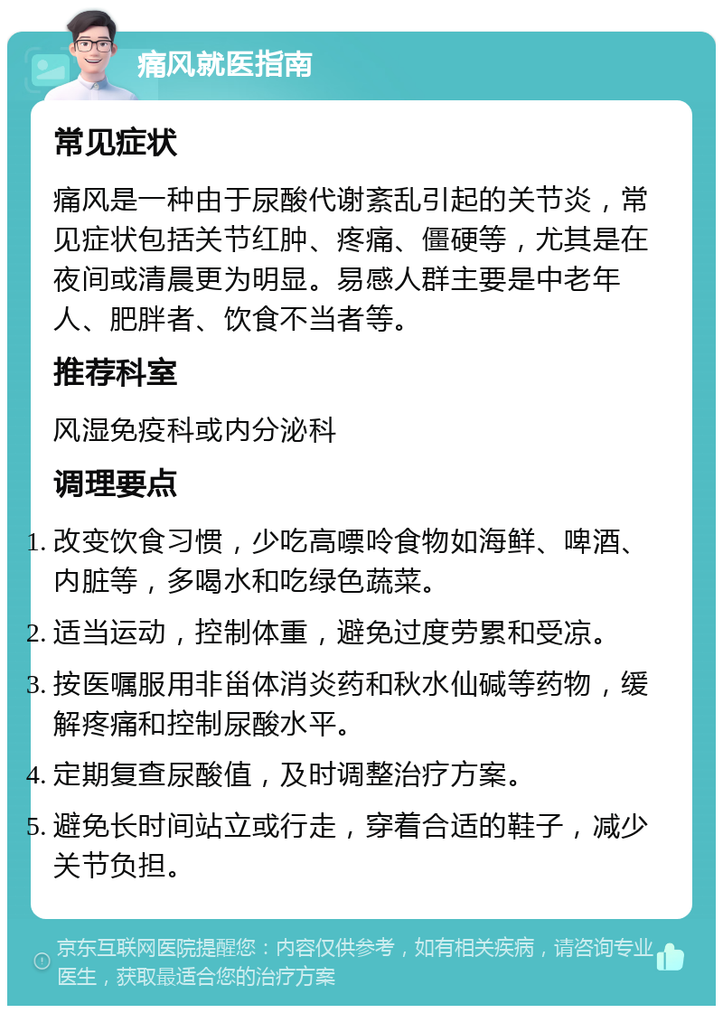 痛风就医指南 常见症状 痛风是一种由于尿酸代谢紊乱引起的关节炎，常见症状包括关节红肿、疼痛、僵硬等，尤其是在夜间或清晨更为明显。易感人群主要是中老年人、肥胖者、饮食不当者等。 推荐科室 风湿免疫科或内分泌科 调理要点 改变饮食习惯，少吃高嘌呤食物如海鲜、啤酒、内脏等，多喝水和吃绿色蔬菜。 适当运动，控制体重，避免过度劳累和受凉。 按医嘱服用非甾体消炎药和秋水仙碱等药物，缓解疼痛和控制尿酸水平。 定期复查尿酸值，及时调整治疗方案。 避免长时间站立或行走，穿着合适的鞋子，减少关节负担。