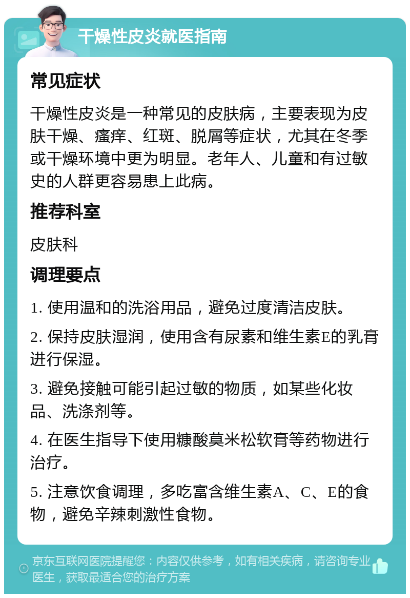 干燥性皮炎就医指南 常见症状 干燥性皮炎是一种常见的皮肤病，主要表现为皮肤干燥、瘙痒、红斑、脱屑等症状，尤其在冬季或干燥环境中更为明显。老年人、儿童和有过敏史的人群更容易患上此病。 推荐科室 皮肤科 调理要点 1. 使用温和的洗浴用品，避免过度清洁皮肤。 2. 保持皮肤湿润，使用含有尿素和维生素E的乳膏进行保湿。 3. 避免接触可能引起过敏的物质，如某些化妆品、洗涤剂等。 4. 在医生指导下使用糠酸莫米松软膏等药物进行治疗。 5. 注意饮食调理，多吃富含维生素A、C、E的食物，避免辛辣刺激性食物。