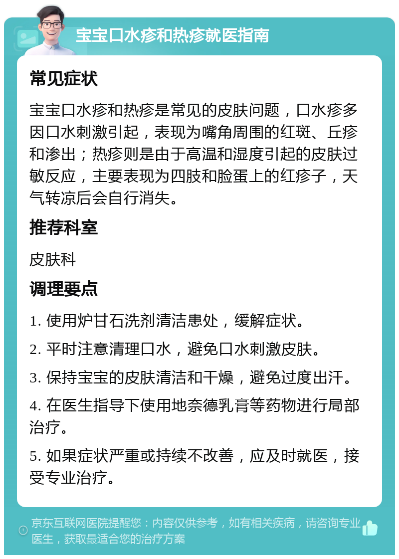 宝宝口水疹和热疹就医指南 常见症状 宝宝口水疹和热疹是常见的皮肤问题，口水疹多因口水刺激引起，表现为嘴角周围的红斑、丘疹和渗出；热疹则是由于高温和湿度引起的皮肤过敏反应，主要表现为四肢和脸蛋上的红疹子，天气转凉后会自行消失。 推荐科室 皮肤科 调理要点 1. 使用炉甘石洗剂清洁患处，缓解症状。 2. 平时注意清理口水，避免口水刺激皮肤。 3. 保持宝宝的皮肤清洁和干燥，避免过度出汗。 4. 在医生指导下使用地奈德乳膏等药物进行局部治疗。 5. 如果症状严重或持续不改善，应及时就医，接受专业治疗。