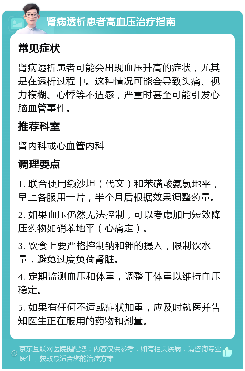 肾病透析患者高血压治疗指南 常见症状 肾病透析患者可能会出现血压升高的症状，尤其是在透析过程中。这种情况可能会导致头痛、视力模糊、心悸等不适感，严重时甚至可能引发心脑血管事件。 推荐科室 肾内科或心血管内科 调理要点 1. 联合使用缬沙坦（代文）和苯磺酸氨氯地平，早上各服用一片，半个月后根据效果调整药量。 2. 如果血压仍然无法控制，可以考虑加用短效降压药物如硝苯地平（心痛定）。 3. 饮食上要严格控制钠和钾的摄入，限制饮水量，避免过度负荷肾脏。 4. 定期监测血压和体重，调整干体重以维持血压稳定。 5. 如果有任何不适或症状加重，应及时就医并告知医生正在服用的药物和剂量。