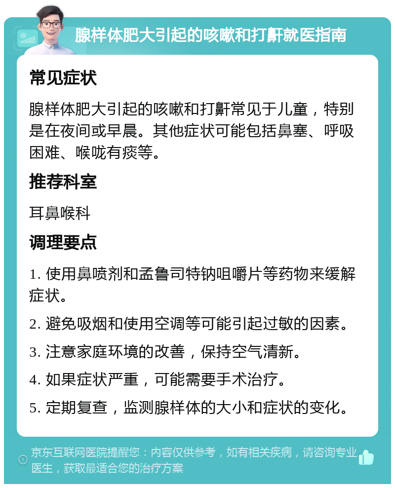 腺样体肥大引起的咳嗽和打鼾就医指南 常见症状 腺样体肥大引起的咳嗽和打鼾常见于儿童，特别是在夜间或早晨。其他症状可能包括鼻塞、呼吸困难、喉咙有痰等。 推荐科室 耳鼻喉科 调理要点 1. 使用鼻喷剂和孟鲁司特钠咀嚼片等药物来缓解症状。 2. 避免吸烟和使用空调等可能引起过敏的因素。 3. 注意家庭环境的改善，保持空气清新。 4. 如果症状严重，可能需要手术治疗。 5. 定期复查，监测腺样体的大小和症状的变化。